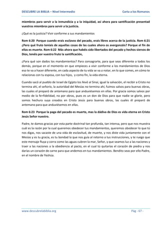 DESCUBRE LA BIBLIA – Nivel Intermedio

Carta a los Romanos

miembros para servir a la inmundicia y a la iniquidad, así ahora para santificación presentad
vuestros miembros para servir a la justicia.
¿Qué es la justicia? Vivir conforme a sus mandamientos
Rom 6:20 Porque cuando erais esclavos del pecado, erais libres acerca de la justicia. Rom 6:21
¿Pero qué fruto teníais de aquellas cosas de las cuales ahora os avergonzáis? Porque el fin de
ellas es muerte. Rom 6:22 Más ahora que habéis sido libertados del pecado y hechos siervos de
Dios, tenéis por vuestro fruto la santificación,
¿Para qué son dados los mandamientos? Para consagrarte, para que seas diferente a todos los
demás, porque en el momento en que empieces a vivir conforme a los mandamientos de Dios
eso te va a hacer diferente, en cada aspecto de tu vida se va a notar, en lo que comes, en cómo te
relacionas con tu esposa, con tus hijos, y como fin, la vida eterna.
Cuando sacó al pueblo de Israel de Egipto los llevó al Sinaí, igual la salvación, el recibir a Cristo no
termina ahí, el señorío, la autoridad del Mesías no termina ahí, fuimos salvos para buenas obras,
las cuales el preparó de antemano para que anduviésemos en ellas. Por gracia somos salvos por
medio de la fe=fidelidad, no por obras, pues es un don de Dios para que nadie se gloríe, pero
somos hechura suya creados en Cristo Jesús para buenas obras, las cuales él preparó de
antemano para que anduviésemos en ellas.
Rom 6:23 Porque la paga del pecado es muerte, mas la dádiva de Dios es vida eterna en Cristo
Jesús Señor nuestro.
Padre, te damos gracias por esta parte doctrinal tan profunda, tan intensa, pero que nos muestra
cuál es la razón por la cual queremos obedecer tus mandamientos, queremos obedecer lo que tú
nos digas, nos sacaste de una vida de esclavitud, de muerte, y nos diste vida juntamente con el
Mesías y es tu gracia, es tu bondad la que nos guía al retorno a tus instrucciones, y te ruego que
este mensaje fluya y corra como las aguas cubren la mar, Señor, y que seamos luz a las naciones y
traer a las naciones a la obediencia al pacto, en el cual tú quitarías el corazón de piedra y nos
darías un corazón de carne para que andemos en tus mandamientos. Bendito seas por ello Padre,
en el nombre de Yeshúa.

www.descubrelabiblia.org

Pág - 67 -

 