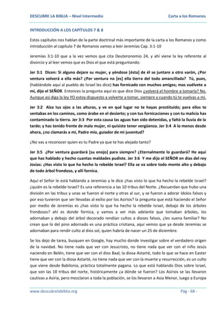 DESCUBRE LA BIBLIA – Nivel Intermedio

Carta a los Romanos

INTRODUCCIÓN A LOS CAPÍTULOS 7 & 8
Estos capítulos nos hablan de la parte doctrinal más importante de la carta a los Romanos y como
introducción al capítulo 7 de Romanos vamos a leer Jeremías Cap. 3:1-10
Jeremías 3:1-10 que a la vez vemos que cita Deuteronomio 24, y ahí viene la ley referente al
divorcio y al leer vemos que es Dios el que está preguntando:
Jer 3:1 Dicen: Si alguno dejare su mujer, y yéndose [ésta] de él se juntare a otro varón, ¿Por
ventura volverá a ella más? ¿Por ventura no [es] ella tierra del todo amancillada? Tú, pues,
(hablándole aquí al pueblo de Israel les dice) has fornicado con muchos amigos; mas vuélvete a
mí, dijo el SEÑOR. Entonces la pregunta aquí es que dice Dios ¿volverá el hombre a tomarla? No.
Aunque así diga la ley YO estoy dispuesto a volverte a tomar, siempre y cuando tú te vuelvas a mí.
Jer 3:2 Alza tus ojos a las alturas, y ve en qué lugar no te hayas prostituido; para ellos te
sentabas en los caminos, como árabe en el desierto; y con tus fornicaciones y con tu malicia has
contaminado la tierra. Jer 3:3 Por esta causa las aguas han sido detenidas, y faltó la lluvia de la
tarde; y has tenido frente de mala mujer, ni quisiste tener vergüenza. Jer 3:4 A lo menos desde
ahora, ¿no clamarás a mí, Padre mío, guiador de mi juventud?
¿No vas a reconocer quien es tu Padre ya que te has alejado tanto?
Jer 3:5 ¿Por ventura guardará [su enojo] para siempre? ¿Eternalmente lo guardará? He aquí
que has hablado y hecho cuantas maldades pudiste. Jer 3:6 Y me dijo el SEÑOR en días del rey
Josías: ¿Has visto lo que ha hecho la rebelde Israel? Ella se va sobre todo monte alto y debajo
de todo árbol frondoso, y allí fornica.
Aquí el Señor le está hablando a Jeremías y le dice ¿has visto lo que ha hecho la rebelde Israel?
¿quién es la rebelde Israel? Es una referencia a las 10 tribus del Norte. ¿Recuerdan que hubo una
división en las tribus y unas se fueron al norte y otras al sur, y se fueron a adorar ídolos falsos y
por eso tuvieron que ser llevadas al exilio por los Asirios? la pregunta que está haciendo el Señor
por medio de Jeremías es ¿has visto lo que ha hecho la rebelde Israel, debajo de los árboles
frondosos? ahí es donde fornica, y vamos a ver más adelante que tomaban árboles, los
adornaban y debajo del árbol decorado rendían cultos a dioses falsos, ¿les suena familiar? No
crean que lo del pino adornado es una práctica cristiana, aquí vemos que ya desde Jeremías se
adornaban para rendir culto al dios sol, quien habría de nacer un 25 de diciembre.
Se los dejo de tarea, busquen en Google, hay mucho donde investigar sobre el verdadero origen
de la navidad. No tiene nada que ver con Jesucristo, no tiene nada que ver con el niño Jesús
naciendo en Belén, tiene que ver con el dios Baal, la diosa Astarté, todo lo que se hace en Easter
tiene que ver con la diosa Astarté, no tiene nada que ver con la muerte y resurrección, es un culto
que viene desde Babilonia, práctica totalmente pagana. Lo que está hablando Dios sobre Israel,
que son las 10 tribus del norte, históricamente ¿a dónde se fueron? Los Asirios se las llevaron
cautivas a Asiria, pero mezclaron a toda la población, se los llevaron a Asia Menor, luego a Europa
www.descubrelabiblia.org

Pág - 68 -

 