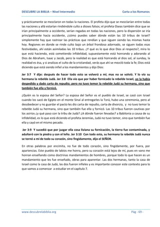 DESCUBRE LA BIBLIA – Nivel Intermedio

Carta a los Romanos

y prácticamente se mezclaron en todas la naciones. El profeta dijo que se mezclarían entre todas
las naciones y allá estarían rindiéndole culto a dioses falsos; el profeta Oseas también dice que se
irían principalmente a occidente, serían regadas en todas las naciones, pero la dispersión se iría
principalmente hacia occidente, ¿cómo puedes saber dónde están las 10 tribus de Israel?
simplemente hay que rastrear las prácticas que rendían y que siguen siendo las mismas hasta
hoy. Regiones en donde se rinde culto bajo un árbol frondoso adornado, se siguen todas esas
festividades, ahí están asimiladas las 10 tribus. ¿Y qué es lo que dice Dios al respecto?, mira lo
que está haciendo, está cometiendo infidelidad, supuestamente está honrando y adorando al
Dios de Abraham, Isaac y Jacob, pero la realidad es que está honrando al dios sol, al sunday, la
realidad es ésa, y si analizas el culto de la cristiandad, verás que ahí se mezcló toda la fe; Dios está
diciendo que está siendo infiel a los mandamientos y dijo Dios:
Jer 3:7 Y dije: después de hacer todo esto se volverá a mí; mas no se volvió. Y lo vio su
hermana la rebelde Judá. Jer 3:8 Ella vio que por haber fornicado la rebelde Israel, yo la había
despedido y dado carta de repudio; pero no tuvo temor la rebelde Judá su hermana, sino que
también fue ella y fornicó.
¿Quién es la esposa del Señor? La esposa del Señor es el pueblo de Israel, se casó con Israel
cuando los sacó de Egipto en el monte Sinaí al entregarles la Torá, hubo una ceremonia, pero al
desobedecer y no guardar el pacto les dio carta de repudio, carta de divorcio, y no tuvo temor la
rebelde Judá su hermana, sino que también fue ella y fornicó. Las 10 tribus fueron cautivas por
los asirios ¿y qué paso con la tribu de Judá? ¿A dónde fueron llevadas? a Babilonia a causa de su
infidelidad, es lo que está diciendo el profeta Jeremías, Judá no tuvo temor, sino que también fue
ella y cayó en el mismo pecado.
Jer 3:9 Y sucedió que por juzgar ella cosa liviana su fornicación, la tierra fue contaminada, y
adulteró con la piedra y con el leño. Jer 3:10 Con todo esto, su hermana la rebelde Judá nunca
se tornó a mí de todo su corazón, sino fingidamente, dijo el SEÑOR.
En otras palabras por encimita, no fue de todo corazón, sino fingidamente, por fuera, por
apariencias. Este pueblo de labios me honra, pero su corazón está lejos de mí, pues en vano me
honran enseñando como doctrinas mandamientos de hombres, porque todo lo que hacen es un
mandamiento que les fue enseñado, obras para aparentar. Las dos hermanas, tanto la casa de
Israel como la casa de Judá, las dos fueron infieles y es importante conocer este contexto para lo
que vamos a comenzar a estudiar en el capítulo 7.

www.descubrelabiblia.org

Pág - 69 -

 