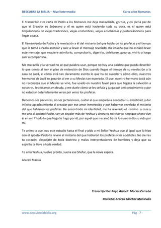 DESCUBRE LA BIBLIA – Nivel Intermedio

Carta a los Romanos

El transcribir esta carta de Pablo a los Romanos me deja maravillada, gozosa, y en plena paz de
que el Creador es Soberano y él es quien está haciendo toda su obra, es él quien está
limpiándonos de viejas tradiciones, viejas costumbres, viejas enseñanzas y pastoreándonos para
llegar a casa.
El llamamiento de Pablo y la revelación a él del misterio del que hablaron los profetas y el tiempo
que le tomó a Pablo asimilar y salir a llevar el mensaje revelado, me enseña que no es fácil llevar
este mensaje, que requiere asimilarlo, comprobarlo, digerirlo, deleitarse, gozarse, vivirlo y luego
salir a compartirlo.
Me maravilla y la verdad no sé qué palabra usar, porque no hay una palabra que pueda describir
lo que siento al leer el plan de redención de Dios cuando llegue el tiempo de su revelación a la
casa de Judá, el cómo está tan claramente escrito lo que ha de suceder y cómo ellos, nuestros
hermanos de Judá se gozarán al ver a su Mesías tan esperado. El que nuestro hermano Judá aún
no reconozca que el Mesías ya vino, fue usado en nuestro favor para que llegara la salvación a
nosotros, les estamos en deuda, y me duele cómo se les señala y juzga por desconocimiento y por
no estudiar detenidamente verso por verso los profetas.
Debemos ser pacientes, no ser jactanciosos, cuidar al que empieza a encontrar su identidad, y dar
infinito agradecimiento al creador por ese amor inmerecido y por habernos revelado el misterio
del que hablaron los profetas. He encontrado mi identidad, me ha revelado el camino a casa y
me uno al apóstol Pablo, soy un deudor más de Yeshua y ahora ya no vivo yo, sino que ahora vive
él en mí. Y todo lo que hago lo hago por él, por aquél que me amó hasta lo sumo y dio su vida por
mí.
Te animo a que leas este estudio hasta el final y pido a mi Señor Yeshua que al igual que lo hizo
con el apóstol Pablo te revele el misterio del que hablaron los profetas y los apóstoles. No cierres
tu corazón, despójate de toda doctrina y malas interpretaciones de hombres y deja que su
espíritu te lleve a toda verdad.
Te amo Yeshua, vuelve pronto, suena ese Shofar, que la novia espera.
Araceli Macías

Transcripción: Rayo Araceli Macías Carreón
Revisión: Araceli Sánchez Monsiváis

www.descubrelabiblia.org

Pág - 7 -

 