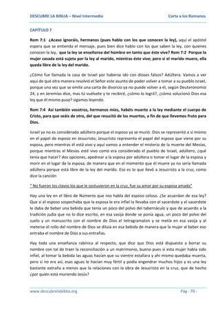 DESCUBRE LA BIBLIA – Nivel Intermedio

Carta a los Romanos

CAPÍTULO 7
Rom 7:1 ¿Acaso ignoráis, hermanos (pues hablo con los que conocen la ley), aquí el apóstol
espera que se entienda el mensaje, pues bien dice hablo con los que saben la ley, con quienes
conocen la ley, que la ley se enseñorea del hombre en tanto que éste vive? Rom 7:2 Porque la
mujer casada está sujeta por la ley al marido, mientras éste vive; pero si el marido muere, ella
queda libre de la ley del marido.
¿Cómo fue llamada la casa de Israel por haberse ido con dioses falsos? Adúltera. Vamos a ver
aquí de qué otra manera resolvió el Señor este asunto de poder volver a tomar a su pueblo Israel,
porque una vez que se emite una carta de divorcio ya no puede volver a él, según Deuteronomio
24, y en Jeremías dice, mas tú vuélvete y te recibiré, ¿cómo lo logró?, ¿cómo solucionó Dios esa
ley que él mismo puso? sigamos leyendo.
Rom 7:4 Así también vosotros, hermanos míos, habéis muerto a la ley mediante el cuerpo de
Cristo, para que seáis de otro, del que resucitó de los muertos, a fin de que llevemos fruto para
Dios.
Israel ya no es considerado adúltero porque el esposo ya se murió. Dios se representó a sí mismo
en el papel de esposo en Jesucristo; Jesucristo representa el papel del esposo que viene por su
esposa, pero mientras él está vivo y aquí vamos a entender el misterio de la muerte del Mesías,
porque mientras el Mesías esté vivo como era considerado el pueblo de Israel, adúltero, ¿qué
tenía que hacer? dos opciones, apedrear a la esposa por adúltera o tomar el lugar de la esposa y
morir en el lugar de la esposa, de manera que en el momento que él muere ya no sería llamada
adúltera porque está libre de la ley del marido. Eso es lo que llevó a Jesucristo a la cruz, como
dice la canción
“ No fueron los clavos los que le sostuvieron en la cruz, fue su amor por su esposa amada”
Hay una ley en el libro de Números que nos habla del esposo celoso. ¿Se acuerdan de esa ley?
Que si el esposo sospechaba que la esposa le era infiel la llevaba con el sacerdote y el sacerdote
le daba de beber una bebida que tenía un poco del polvo del tabernáculo y que de acuerdo a la
tradición judía que no lo dice escrito, en esa vasija donde se ponía agua, un poco del polvo del
suelo y un manuscrito con el nombre de Dios el tetragramaton y se metía en esa vasija y al
meterse el rollo del nombre de Dios se diluía en esa bebida de manera que la mujer al beber eso
entraba el nombre de Dios a sus entrañas.
Hay toda una enseñanza rabínica al respecto, que dice que Dios está dispuesto a borrar su
nombre con tal de traer la reconciliación a un matrimonio, bueno pues si esta mujer había sido
infiel, al tomar la bebida las aguas hacían que su vientre estallara y ahí mismo quedaba muerta,
pero si no era así, esas aguas le hacían muy fértil y podía engendrar muchos hijos y es una ley
bastante extraña a menos que la relaciones con la obra de Jesucristo en la cruz, que de hecho
¿por quién está muriendo Jesús?

www.descubrelabiblia.org

Pág - 70 -

 