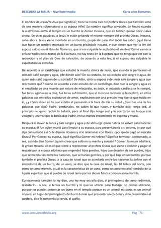 DESCUBRE LA BIBLIA – Nivel Intermedio

Carta a los Romanos

El nombre de Jesús/Yeshua que significa?, tiene la misma raíz del profeta Oseas que también amó
de una manera sobrenatural a su esposa infiel. Su nombre significa salvación, de hecho cuando
Jesús/Yeshúa entró al templo en un burrito le decían Hosana, que en hebreo quiere decir:-salva
ahora. En otras palabras, a Jesús le están gritando el mismo nombre del profeta Oseas, Hosana,
salva ahora. Jesús viene montado en un burrito, prepárate para atar todos los cabos ¿qué tiene
que hacer un cordero montado en un burro gritándole Hosana, y qué tienen que ver la ley del
esposo celoso en el libro de Números, que si era culpable le explotaba el vientre? Cómo vamos a
enlazar todos estos textos de la Escritura, no hay texto en la Escritura que no tenga que ver con la
redención y el plan de Dios de salvación; de acuerdo a esta ley, si el esposo era culpable le
explotaban las extrañas.
De acuerdo a un cardiólogo que estudió la muerte clínica de Jesús, que cuando le perforaron el
costado salió sangre y agua, ¿de dónde sale? De su costado, de su costado sale sangre y agua, de
quien más salió alguien de su costado? De Adán, salió su esposa y de Jesús sale sangre y agua que
representa qué? bueno de acuerdo a este estudio de un cardiólogo, dice que la sangre y agua es
el resultado de una muerte por rotura de miocardio, es decir, el músculo cardiaco se le rompió,
fue tal su agonía en la cruz, fue tal su sufrimiento, que el músculo cardiaco se le explotó, en otras
palabras sus entrañas explotaron de amor, explotaron por una presión muy fuerte que había en
él, ¿y cómo saber en lo que estaba el pensando a la hora de dar su vida? ¿Cuál fue una de las
palabras que dijo? Padre, perdónalos, no saben lo que hacer, y también dijo: tengo sed, al
principio no quiso recibir la bebida, pero al final dijo tengo sed y le acercaron un hisopo con
vinagre y una vez que la bebió dijo Padre, en tus manos encomiendo mi espíritu y murió.
Después le clavan la lanza y sale sangre y agua y de ahí surge quien habría de volver para hacerse
su esposa; él fue quien murió para limpiar a su esposa, para presentársela a sí mismo, ¿y por qué
dijo consumado es? Si le dijeron Hosana y si lo relacionas con Oseas, ¿por quién pagó un rescate
Oseas? Por Gomer, su esposa, ¿qué significa Gomer en hebreo? Significa terminar, consumado, o
sea, cuando dice Gomer ¿quién crees que está en su mente y corazón? Gomer, la mujer adúltera,
le gritan Hosana, él es el que viene a representar al profeta Oseas que viene a redimir y pagar el
rescate por la esposa adúltera que engendró hijos gentiles, hijos que dejarían de ser pueblo, hijos
que se mezclarían entre las naciones, que se harían gentiles, y por qué baja en un burrito, porque
también el profeta Oseas, a la casa de Israel que se asimilaría entre las naciones la define con el
simbolismo de un burro, de un asno, se dice que la casa de Israel, las 10 tribus del norte, son
como un asno montés, ¿cuál es la característica de un asno, como un asno en celo? símbolo de la
lujuria espiritual que el pueblo de Israel tenía por los dioses falsos como un asno montés.
Curiosamente también la ley dice, una ley muy extraña dice, al primogénito del asno redimirás,
rescatarás… o sea, si tenías un burrito y lo querías utilizar para trabajar no podías utilizarlo,
porque no puedes presentar un burro en el templo porque es un animal no puro, es un animal
impuro, en lugar del primogénito del burro tenías que presentar un cordero y si no presentabas el
cordero, dice le romperás la cerviz, el cuello.

www.descubrelabiblia.org

Pág - 71 -

 