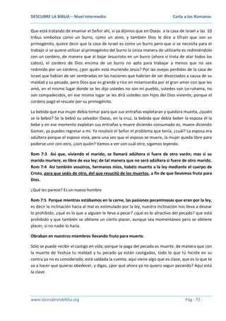 DESCUBRE LA BIBLIA – Nivel Intermedio

Carta a los Romanos

Que está tratando de ensenar el Señor ahí, si ya dijimos que en Oseas a la casa de Israel a las 10
tribus simboliza como un burro, como un asno, y también Dios le dice a Efraín que son su
primogénito, quiere decir que la casa de Israel es como un burro pero que si se necesita para el
trabajo si se quiere utilizar al primogénito del burro la única manera de utilizarlo es redimiéndolo
con un cordero, de manera que al bajar Jesucristo en un burro (ahora sí trata de atar todos los
cabos), el cordero de Dios encima de un burro no apto para trabajar a menos que no sea
redimido por un cordero, ¿por quién está muriendo Jesús? Por las ovejas perdidas de la casa de
Israel que habían de ser sembradas en las naciones que habrían de ser divorciados a causa de su
maldad y su pecado, pero Dios que es grande y rico en misericordia por el gran amor con que les
amó, en el mismo lugar donde se les dijo ustedes no son mi pueblo, ustedes son Lo-ruhama, no
son compadecidos, en ese mismo lugar se les dirá ustedes son hijos del Dios viviente, porque el
cordero pagó el rescate por su primogénito.
La bebida que esa mujer debía tomar para que sus entrañas explotaran y quedara muerta, ¿quién
se la bebió? Se la bebió su salvador Oseas, en la cruz, la bebida que debía beber la esposa él la
bebe y en ese momento explotan sus entrañas y muere diciendo consumado es, muere diciendo
Gomer, ya puedes regresar a mí. Ya resolvió el Señor el problema que tenía, ¿cuál? La esposa era
adúltera porque el esposo vivía, pero una vez que el esposo se muere, la mujer queda libre para
poderse unir con otro, ¿con quién? Vamos a ver con cuál otro, sigamos leyendo.
Rom 7:3 Así que, viviendo el marido, se llamará adúltera si fuere de otro varón; mas si su
marido muriere, es libre de esa ley; de tal manera que no será adúltera si fuere de otro marido.
Rom 7:4 Así también vosotros, hermanos míos, habéis muerto a la ley mediante el cuerpo de
Cristo, para que seáis de otro, del que resucitó de los muertos, a fin de que llevemos fruto para
Dios.
¿Qué les parece? Es un nuevo hombre
Rom 7:5 Porque mientras estábamos en la carne, las pasiones pecaminosas que eran por la ley,
es decir la inclinación hacia al mal es estimulado por la ley, nuestra inclinación nos lleva a desear
lo prohibido, ¿qué es lo que a alguien le lleva a pecar? ¿qué es lo atractivo del pecado? que está
prohibido y que también se obtiene un cierto placer, aunque sea momentáneo pero se obtiene
placer, si no nadie lo haría.
Obraban en nuestros miembros llevando fruto para muerte.
Sólo se puede recibir el castigo en vida, porque la paga del pecado es muerte, de manera que con
la muerte de Yeshúa tu maldad y tu pecado ya están castigados, todo lo que tú hiciste en su
contra ya no es considerado, está saldada la cuenta; aquí viene algo que es clave, que es lo que te
va a hacer que quieras obedecer, y digas, ¿por qué ahora ya no quiero seguir pecando? Aquí está
la clave.

www.descubrelabiblia.org

Pág - 72 -

 