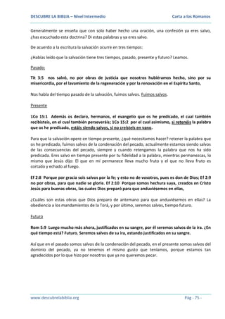 DESCUBRE LA BIBLIA – Nivel Intermedio

Carta a los Romanos

Generalmente se enseña que con solo haber hecho una oración, una confesión ya eres salvo,
¿has escuchado esta doctrina? Di estas palabras y ya eres salvo.
De acuerdo a la escritura la salvación ocurre en tres tiempos:
¿Habías leído que la salvación tiene tres tiempos, pasado, presente y futuro? Leamos.
Pasado:
Tit 3:5 nos salvó, no por obras de justicia que nosotros hubiéramos hecho, sino por su
misericordia, por el lavamiento de la regeneración y por la renovación en el Espíritu Santo,
Nos habla del tiempo pasado de la salvación, fuimos salvos. Fuimos salvos.
Presente
1Co 15:1 Además os declaro, hermanos, el evangelio que os he predicado, el cual también
recibisteis, en el cual también perseveráis; 1Co 15:2 por el cual asimismo, si retenéis la palabra
que os he predicado, estáis siendo salvos, si no creísteis en vano.
Para que la salvación opere en tiempo presente, ¿qué necesitamos hacer? retener la palabra que
os he predicado, fuimos salvos de la condenación del pecado, actualmente estamos siendo salvos
de las consecuencias del pecado, siempre y cuando retengamos la palabra que nos ha sido
predicada. Eres salvo en tiempo presente por tu fidelidad a la palabra, mientras permanezcas, lo
mismo que Jesús dijo: El que en mí permanece lleva mucho fruto y el que no lleva fruto es
cortado y echado al fuego.
Ef 2:8 Porque por gracia sois salvos por la fe; y esto no de vosotros, pues es don de Dios; Ef 2:9
no por obras, para que nadie se gloríe. Ef 2:10 Porque somos hechura suya, creados en Cristo
Jesús para buenas obras, las cuales Dios preparó para que anduviésemos en ellas,
¿Cuáles son estas obras que Dios preparo de antemano para que anduviésemos en ellas? La
obediencia a los mandamientos de la Torá, y por último, seremos salvos, tiempo futuro.
Futuro
Rom 5:9 Luego mucho más ahora, justificados en su sangre, por él seremos salvos de la ira. ¿En
qué tiempo está? Futuro. Seremos salvos de su ira, estando justificados en su sangre.
Así que en el pasado somos salvos de la condenación del pecado, en el presente somos salvos del
dominio del pecado, ya no tenemos el mismo gusto que teníamos, porque estamos tan
agradecidos por lo que hizo por nosotros que ya no queremos pecar.

www.descubrelabiblia.org

Pág - 75 -

 