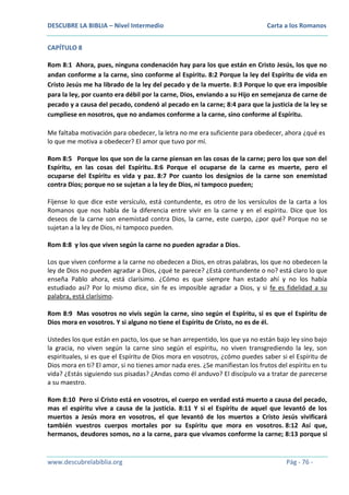 DESCUBRE LA BIBLIA – Nivel Intermedio

Carta a los Romanos

CAPÍTULO 8
Rom 8:1 Ahora, pues, ninguna condenación hay para los que están en Cristo Jesús, los que no
andan conforme a la carne, sino conforme al Espíritu. 8:2 Porque la ley del Espíritu de vida en
Cristo Jesús me ha librado de la ley del pecado y de la muerte. 8:3 Porque lo que era imposible
para la ley, por cuanto era débil por la carne, Dios, enviando a su Hijo en semejanza de carne de
pecado y a causa del pecado, condenó al pecado en la carne; 8:4 para que la justicia de la ley se
cumpliese en nosotros, que no andamos conforme a la carne, sino conforme al Espíritu.
Me faltaba motivación para obedecer, la letra no me era suficiente para obedecer, ahora ¿qué es
lo que me motiva a obedecer? El amor que tuvo por mí.
Rom 8:5 Porque los que son de la carne piensan en las cosas de la carne; pero los que son del
Espíritu, en las cosas del Espíritu. 8:6 Porque el ocuparse de la carne es muerte, pero el
ocuparse del Espíritu es vida y paz. 8:7 Por cuanto los designios de la carne son enemistad
contra Dios; porque no se sujetan a la ley de Dios, ni tampoco pueden;
Fíjense lo que dice este versículo, está contundente, es otro de los versículos de la carta a los
Romanos que nos habla de la diferencia entre vivir en la carne y en el espíritu. Dice que los
deseos de la carne son enemistad contra Dios, la carne, este cuerpo, ¿por qué? Porque no se
sujetan a la ley de Dios, ni tampoco pueden.
Rom 8:8 y los que viven según la carne no pueden agradar a Dios.
Los que viven conforme a la carne no obedecen a Dios, en otras palabras, los que no obedecen la
ley de Dios no pueden agradar a Dios, ¿qué te parece? ¿Está contundente o no? está claro lo que
enseña Pablo ahora, está clarísimo. ¿Cómo es que siempre han estado ahí y no los había
estudiado así? Por lo mismo dice, sin fe es imposible agradar a Dios, y si fe es fidelidad a su
palabra, está clarísimo.
Rom 8:9 Mas vosotros no vivís según la carne, sino según el Espíritu, si es que el Espíritu de
Dios mora en vosotros. Y si alguno no tiene el Espíritu de Cristo, no es de él.
Ustedes los que están en pacto, los que se han arrepentido, los que ya no están bajo ley sino bajo
la gracia, no viven según la carne sino según el espíritu, no viven transgrediendo la ley, son
espirituales, si es que el Espíritu de Dios mora en vosotros, ¿cómo puedes saber si el Espíritu de
Dios mora en ti? El amor, si no tienes amor nada eres. ¿Se manifiestan los frutos del espíritu en tu
vida? ¿Estás siguiendo sus pisadas? ¿Andas como él anduvo? El discípulo va a tratar de parecerse
a su maestro.
Rom 8:10 Pero si Cristo está en vosotros, el cuerpo en verdad está muerto a causa del pecado,
mas el espíritu vive a causa de la justicia. 8:11 Y si el Espíritu de aquel que levantó de los
muertos a Jesús mora en vosotros, el que levantó de los muertos a Cristo Jesús vivificará
también vuestros cuerpos mortales por su Espíritu que mora en vosotros. 8:12 Así que,
hermanos, deudores somos, no a la carne, para que vivamos conforme la carne; 8:13 porque si

www.descubrelabiblia.org

Pág - 76 -

 