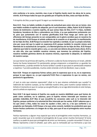 DESCUBRE LA BIBLIA – Nivel Intermedio

Carta a los Romanos

vivís conforme a la carne, moriréis; mas si por el Espíritu hacéis morir las obras de la carne,
viviréis. 8:14 Porque todos los que son guiados por el Espíritu de Dios, éstos son hijos de Dios.
Y el espíritu de Dios ¿a qué te guía? A seguir sus mandamientos
Rom 8:15 Pues no habéis recibido el espíritu de esclavitud para estar otra vez en temor, sino
que habéis recibido el espíritu de adopción, por el cual clamamos: ¡Abba, Padre! 8:16 El Espíritu
mismo da testimonio a nuestro espíritu, de que somos hijos de Dios. 8:17 Y si hijos, también
herederos; herederos de Dios y coherederos con Cristo, si es que padecemos juntamente con
él, para que juntamente con él seamos glorificados. 8:18 Pues tengo por cierto que las
aflicciones del tiempo presente no son comparables con la gloria venidera que en nosotros ha
de manifestarse. 8:19 Porque el anhelo ardiente de la creación es el aguardar la manifestación
de los hijos de Dios. 8:20 Porque la creación fue sujetada a vanidad, no por su propia voluntad,
sino por causa del que la sujetó en esperanza; 8:21 porque también la creación misma será
libertada de la esclavitud de corrupción, a la libertad gloriosa de los hijos de Dios. 8:22 Porque
sabemos que toda la creación gime a una, y a una está con dolores de parto hasta ahora; 8:23 y
no sólo ella, sino que también nosotros mismos, que tenemos las primicias del Espíritu,
nosotros también gemimos dentro de nosotros mismos, esperando la adopción, la redención
de nuestro cuerpo.
Los que tienen las primicias del espíritu, se llevaron a cabo las lluvias tempranas en Israel, ¿dónde
fueron las lluvias tempranas? En pentecostés, porque empezaron a arrepentirse y a guardar los
mandamientos, ¿cuándo vendrán las lluvias tardías? cuando lo que pasó en pentecostés empiece
a repetirse. Y ya está sucediendo, muchos están viniendo a la fe de Abraham, Isaac y Jacob.
Rom 8:24 Porque en esperanza fuimos salvos; pero la esperanza que se ve, no es esperanza;
porque lo que alguno ve, ¿a qué esperarlo? 8:25 Pero si esperamos lo que no vemos, con
paciencia lo aguardamos.
¿Y qué es esto que estamos esperando? ¿Qué es lo que estamos anhelando que suceda? la
redención de nuestros cuerpos, ya fue redimida nuestra alma, pero nuestro cuerpo todavía no.
Anhelo el momento en que mi cuerpo ya sea glorificado y no se siga deteriorando en este tiempo,
pero lo anhelo en esperanza.
Rom 8:26 Y de igual manera el Espíritu nos ayuda en nuestra debilidad; pues qué hemos de
pedir como conviene, no lo sabemos, pero el Espíritu mismo intercede por nosotros con
gemidos indecibles. 8:27 Mas el que escudriña los corazones sabe cuál es la intención del
Espíritu, porque conforme a la voluntad de Dios intercede por los santos. 8:28 Y sabemos que a
los que aman a Dios, todas las cosas les ayudan a bien, esto es, a los que conforme a su
propósito son llamados. 8:29 Porque a los que antes conoció, también los predestinó para que
fuesen hechos conformes a la imagen de su Hijo, para que él sea el primogénito entre muchos
hermanos.
Yeshúa representa a alguien muy especial que sería el primogénito entre muchos hermanos, ¿a
quién recuerdan que se le nombró el primogénito de lo que serían muchos hermanos? él tenía
sueños y su padre le puso por primogénito de entre sus hermanos, ¿a quién recuerdan? A José, el
Mesías representa a José el soñador, que sufre, que es rechazado por sus hermanos y que ese
www.descubrelabiblia.org

Pág - 77 -

 