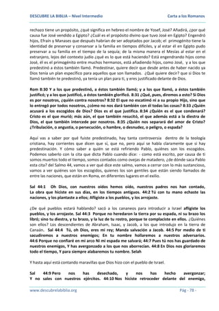 DESCUBRE LA BIBLIA – Nivel Intermedio

Carta a los Romanos

rechazo tiene un propósito, ¿qué significa en hebreo el nombre de Yosef, José? Añadirá, ¿por qué
causa fue José vendido a Egipto? ¿Cuál es el propósito divino que tuvo José en Egipto? Engendró
hijos, Efraín y Manases que después habrían de ser adoptados por Jacob; el primogénito tiene la
identidad de preservar y conservar a la familia en tiempos difíciles, y al estar él en Egipto pudo
preservar a su familia en el tiempo de la sequía; de la misma manera el Mesías al estar en el
extranjero, lejos del contexto judío ¿qué es lo que está haciendo? Está engendrando hijos como
José, él es el primogénito entre muchos hermanos, está añadiendo hijos, como José, y a los que
predestinó a éstos también llamó. Predestinar, quiere decir que desde antes de haber nacido ya
Dios tenía un plan específico para aquellos que son llamados. ¿Qué quiere decir? que si Dios te
llamó también te predestinó, ya tenía un plan para ti, y eres justificado delante de Dios.
Rom 8:30 Y a los que predestinó, a éstos también llamó; y a los que llamó, a éstos también
justificó; y a los que justificó, a éstos también glorificó. 8:31 ¿Qué, pues, diremos a esto? Si Dios
es por nosotros, ¿quién contra nosotros? 8:32 El que no escatimó ni a su propio Hijo, sino que
lo entregó por todos nosotros, ¿cómo no nos dará también con él todas las cosas? 8:33 ¿Quién
acusará a los escogidos de Dios? Dios es el que justifica. 8:34 ¿Quién es el que condenará?
Cristo es el que murió; más aún, el que también resucitó, el que además está a la diestra de
Dios, el que también intercede por nosotros. 8:35 ¿Quién nos separará del amor de Cristo?
¿Tribulación, o angustia, o persecución, o hambre, o desnudez, o peligro, o espada?
Aquí vas a saber por qué fuiste predestinado, hay tanta controversia dentro de la teología
cristiana, hay corrientes que dicen que sí, que no, pero aquí se habla claramente que si hay
predestinación. Y cómo saber a quién se está refiriendo Pablo, quiénes son los escogidos.
Podemos saberlo con la cita que dicta Pablo cuando dice: - como está escrito, por causa de ti
somos muertos todo el tiempo, somos contados como ovejas de matadero, ¿de dónde saca Pablo
esta cita? del Salmo 44, vamos a ver qué dice este salmo, vamos a cerrar con lo más sustancioso,
vamos a ver quiénes son los escogidos, quienes los son gentiles que están siendo llamados de
entre las naciones, que están en Roma, en diferentes lugares en el exilio.
Sal 44:1 Oh Dios, con nuestros oídos hemos oído, nuestros padres nos han contado,
La obra que hiciste en sus días, en los tiempos antiguos. 44:2 Tú con tu mano echaste las
naciones, y los plantaste a ellos; Afligiste a los pueblos, y los arrojaste.
¿De qué pueblos estará hablando? sacó a los cananeos para introducir a Israel afligiste los
pueblos, y los arrojaste. Sal 44:3 Porque no heredaron la tierra por su espada, ni su brazo los
libró; sino tu diestra, y tu brazo, y la luz de tu rostro, porque te complaciste en ellos. ¿Quiénes
son ellos? Los descendientes de Abraham, Isaac, y Jacob, a los que introdujo en la tierra de
Canaán. Sal 44:4 Tú, oh Dios, eres mi rey; Manda salvación a Jacob. 44:5 Por medio de ti
sacudiremos a nuestros enemigos; En tu nombre hollaremos a nuestros adversarios.
44:6 Porque no confiaré en mi arco Ni mi espada me salvará; 44:7 Pues tú nos has guardado de
nuestros enemigos, Y has avergonzado a los que nos aborrecían. 44:8 En Dios nos gloriaremos
todo el tiempo, Y para siempre alabaremos tu nombre. Selah
Y hasta aquí está contando maravillas que Dios hizo con el pueblo de Israel.
Sal
44:9 Pero
nos
has
desechado,
y
nos
has
hecho
avergonzar;
Y no sales con nuestros ejércitos. 44:10 Nos hiciste retroceder delante del enemigo,
www.descubrelabiblia.org

Pág - 78 -

 