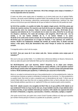 DESCUBRE LA BIBLIA – Nivel Intermedio

Carta a los Romanos

Y nos saquean para sí los que nos aborrecen. 44:11 Nos entregas como ovejas al matadero, Y
nos has esparcido entre las naciones.
El texto nos diste como ovejas para el matadero es el mismo texto que cita el apóstol Pablo.
Entonces, ¿de quién estará hablando el apóstol Pablo? Del pueblo de Israel. ¿Estará hablando de
los mormones, de los bautistas, adventistas, pentecostales, presbiterianos, católicos? No. Aquí
vemos en la Escritura que está hablando de los que se habla en el Salmo 44, del pueblo de Israel.
Sal 44:12 Has vendido a tu pueblo de balde; No exigiste ningún precio. 44:13 Nos pones por
afrenta de nuestros vecinos, Por escarnio y por burla de los que nos rodean. 44:14 Nos pusiste
por proverbio entre las naciones; Todos al vernos menean la cabeza. 44:15 Cada día mi
vergüenza está delante de mí, Y la confusión de mi rostro me cubre, 44:16 Por la voz del que
me vitupera y deshonra, Por razón del enemigo y del vengativo. 44:17 Todo esto nos ha
venido, y no nos hemos olvidado de ti, Y no hemos faltado a tu pacto.
44:18 No se ha vuelto atrás nuestro corazón, Ni se han apartado de tus caminos nuestros pasos,
44:19 Para que nos quebrantases en el lugar de chacales, Y nos cubrieses con sombra de
muerte. 44:20 Si nos hubiésemos olvidado del nombre de nuestro Dios, O alzado nuestras
manos a dios ajeno, 44:21 ¿No demandaría Dios esto? Porque él conoce los secretos del
corazón.
Y enseguida vuelve a citar lo de las ovejas.
Sal 44:22 Pero por causa de ti nos matan cada día; Somos contados como ovejas para el
matadero.(A)
Otra vez la cita que escribe Pablo. Y si tu Biblia tiene referencias bíblicas te llevará a Romanos 8,
ahora ya sabes de quien está hablando Pablo que han sido predestinados.
Sal 44:23 Despierta; ¿por qué duermes, Señor? Despierta, no te alejes para siempre.
44:24 ¿Por qué escondes tu rostro, Y te olvidas de nuestra aflicción, y de la opresión nuestra?
44:25 Porque nuestra alma está agobiada hasta el polvo, Y nuestro cuerpo está postrado hasta
la tierra. 44:26 Levántate para ayudarnos, Y redímenos por causa de tu misericordia.
Ahora sí, se acaba la controversia de que si hay predestinación o no hay predestinación, todas las
controversias cristianas se quitan si entiendes el contexto de las Escrituras. Y sí, Dios predestinó a
su pueblo Israel, Dios tenía un plan y propósito para la descendencia de Israel. Y ahora que ya
mostró Pablo todo lo que Dios hizo con su esposa adúltera al dar su hijo la vida por ella y ya no
fuera llamada adúltera ¿qué dice en el capítulo 8? Si Dios con nosotros quién contra nosotros.
Rom 8:33 ¿Quién acusará a los escogidos de Dios? Dios es el que justifica. 8:34 ¿Quién es el
que condenará? Cristo es el que murió; más aun, el que también resucitó, el que además está a
la diestra de Dios, el que también intercede por nosotros. 8:35 ¿Quién nos separará del amor
de Cristo? ¿Tribulación, o angustia, o persecución, o hambre, o desnudez, o peligro, o espada?
¿Por quién murió Cristo, por quién vino a morir Cristo? Cuando a María se le dijo que le pondría
por nombre Yeshúa porque el salvará a su pueblo de sus pecados, ¿quién es?

www.descubrelabiblia.org

Pág - 79 -

 