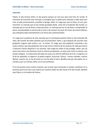 DESCUBRE LA BIBLIA – Nivel Intermedio

Carta a los Romanos

ORACIÓN
Papito, te doy Gracias Señor, te doy gracias porque yo creo que para esta hora he nacido. El
momento de transmitir este mensaje, el evangelio que es poder para salvación a todo aquel que
cree; al judío primeramente y también el griego. Señor, te ruego que uses mi boca, mi voz, para
transmitir un mensaje que tú has tenido guardado desde antes de la fundación del mundo, un
mensaje que tú has de llevar a estas personas, un mensaje que les ha de llevar a comprender la
altura, la profundidad, la anchura de tu amor y de conocer ese amor de Cristo, de nuestro Mesías,
que sobrepasa todo entendimiento y ser llenos de tu plenitud Señor.
Te ruego que la potencia de este mensaje que tú anticipaste penetre hasta lo más profundo del
alma, del corazón de todos aquellos que escuchen/lean, Señor, y que después de escuchar esta
grabación ninguna vida vuelva a ser la misma. Te ruego que esta grabación trascienda a los
cuatro vientos, que esta grabación sea la que inicie el retorno de los cautivos de Judá que fueron
a Sefarad y fueron dispersos a las naciones. Que traiga de vuelta al hijo pródigo, Señor, que así
como esta carta a los Romanos inició la reforma protestante, así esta carta inicie el retorno a las
sendas antiguas, la restauración de todas las cosas y la reforma definitiva de la fe, el regreso a la
fe de los apóstoles, el regreso a la piedra angular, Jesucristo, Yeshua, nuestro salvador, nuestro
Mesías, nuestro rey, el rey de Israel y el rey de toda la tierra. Bendito seas por ello padre, en su
nombre y por sus méritos, Señor, en el cual confiamos.
Tú lo has puesto como nuestro maestro, que al estar aquí invocando su nombre confiamos en la
promesa que él nos hizo, que estaría con nosotros todos los días hasta el fin del mundo. Bendito
seas Padre, en el nombre de Yeshua.

www.descubrelabiblia.org

Pág - 8 -

 
