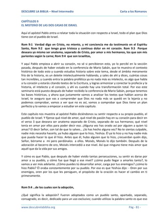 DESCUBRE LA BIBLIA – Nivel Intermedio

Carta a los Romanos

CAPÍTULOS 9
EL MISTERIO DE LAS DOS CASAS DE ISRAEL
Aquí el apóstol Pablo entra a relatar toda la situación con respecto a Israel, todo el plan que Dios
tiene con el pueblo de Israel.
Rom 9:1 Verdad digo en Cristo, no miento, y mi conciencia me da testimonio en el Espíritu
Santo, Rom 9:2 que tengo gran tristeza y continuo dolor en mi corazón. Rom 9:3 Porque
deseara yo mismo ser anatema, separado de Cristo, por amor a mis hermanos, los que son mis
parientes según la carne; Rom 9:4 que son israelitas,
Y aquí Pablo empieza a abrir su corazón, no sé si percibieron esto, yo lo percibí en la sección
pasada, después de haber estado en la conferencia de Mario Sabán, que te muestra el contexto
histórico de todo esto y cuando estudias historia sobre este tema, desde el ámbito meramente
frío de la historia, es un deleite intelectualmente hablando, y sales de ahí y dices, cuántas cosas
tan increíbles, y cuando entra la palabra profética ya no nada más es intelecto, es algo que habla
a tu corazón y estarás citando textos de la Escritura, y logras armonizar y conectar la profecía y la
historia, el intelecto y el corazón, y ahí es cuando hay una transformación total. Por eso este
seminario está puesto después de haber recibido la conferencia de Mario Sabán, porque tenemos
las bases históricas, y ahora que justamente vamos a analizar los textos que hablan acerca de
Israel, te aseguro que vas a comprender que Dios no nada más se quedó en la lejanía y no
podemos comprobar, vamos a ver que no es así, vamos a comprobar que Dios tiene un plan
perfecto y lo vamos a empezar a estudiar en este capítulo.
Este capítulo nos muestra al apóstol Pablo diciéndonos su sentir respecto a su propio pueblo, el
pueblo de Israel. Y fíjense qué nivel de amor, qué nivel de pasión hay en su corazón para decir en
el verso 3 que deseara ser anatema separado de Cristo, separado de sus hermanos; qué nivel
tenía en amor por ellos para poder decir eso. ¿Alguna vez has orado así por alguien a quien tú
amas? El decir Señor, con tal de que lo salves… ¿lo has hecho alguna vez? No te sientas culpable,
nadie más necesita hacerlo, ya hubo alguien que lo hizo, Yeshúa. Él ya lo hizo y no hay nadie más
que pueda hacer lo que él hizo. Antes que él, hubo alguien que lo hizo, ¿recuerdan quién dijo,
Señor, bórrame a mí pero perdónalos a ellos. Moisés, Moisés lo dijo también. Después de la
adoración al becerro de oro, Moisés intercedió a ese nivel. Así que ninguno tiene más amor que
aquél que da la vida por sus amigos.
Y cómo es que Pablo, que después de haber vivido tantas persecuciones, su sentir es darse por
amor a su pueblo, y cómo fue que llegó a ese nivel? ¿cómo pudo llegar a amarles tanto?, lo
vamos a ver más adelante. ¿Cómo puedes tú desarrollar amor, carga por tus enemigos? ¿cómo lo
hizo Pablo? Él oraba constantemente por su pueblo. Por eso es que Yeshúa dijo: - Oren por sus
enemigos, oren por los que les persiguen, el propósito de la oración es hacer el cambio en ti
primeramente.

Rom 9:4 …de los cuales son la adopción,
¿Qué significa la adopción? Fueron adoptados como un pueblo santo, apartado, separado,
consagrado, es decir, dedicado para un uso exclusivo; cuando utilizas la palabra santo es que eso
www.descubrelabiblia.org

Pág - 81 -

 
