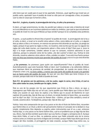 DESCUBRE LA BIBLIA – Nivel Intermedio

Carta a los Romanos

sólo tiene que ser usado para lo que lo has apartado. Entonces, ¿qué significa que Israel sea un
pueblo santo, apartado? que el pueblo de Israel es sólo para ser consagrada a Dios, no puedes
usar tu vida en cosas que no honren a Dios.
Rom 9:4 …la gloria, el pacto, la promulgación de la ley, el culto y las promesas;
Es decir, un lugar preeminencia, les dijo, los pondré por cabeza y no por cola; el destino de Israel
en la era Mesiánica es ser la primera potencia en todos los ámbitos; ¿por qué es que actualmente
el pueblo de Israel no cree que el Mesías ya haya venido? porque no ve cumplidas estas profecías
aún.
El pacto, ¿a qué pueblo le ofreció Dios el pacto? al pueblo de Israel; la promulgación de la ley y
el culto, es decir, a Israel se le enseñó cómo adorar a Dios, como debía ser el culto, y si alguien
dice yo adoro a Dios a mi manera, en esencia esa persona está diciendo yo soy Dios, yo pongo las
reglas, porque el que pone las reglas es Dios, no nosotros; está escrito que los que no seguían las
reglas del culto dado morían, ¿es importante adorar a Dios como él dijo? Claro que sí. Jesús le
dijo a la mujer samaritana, ustedes adoran lo que no conocen, nosotros adoramos lo que
sabemos, porque la salvación viene de los Judíos. ¿Se dan cuenta? al decir eso, Yeshúa le está
diciendo, nosotros sabemos cómo adorar a Dios, ustedes no saben. Y eso está muy fuerte porque
esto nos dice que tenemos mucho que aprender del pueblo de Israel y eso es lo que está diciendo
Pablo.
…y las promesas; las promesas ¿para quién son específicamente? Para el pueblo de Israel.
Automáticamente ¿qué está haciendo Pablo al decir eso? Invalidando a las editoriales bíblicas
que imprimen libros de promesas de sanidad, de prosperidad, de cuando me siento triste y
empiezas a leer y no, no tiene validez, a menos que seas parte del pueblo de Israel y los gentiles
que se hacen parte del pueblo de Israel. Así que por eso dice Pablo que tiene tristeza en su
corazón, porque todo esto le fue dado al pueblo de Israel.
Rom 9:5 de quienes son los patriarcas, y de los cuales, según la carne, vino Cristo, el cual es
Dios sobre todas las cosas, bendito por los siglos. Amén.
Éste es uno de los pasajes con los que argumentan que Cristo es Dios y dicen, ve aquí, y
supongamos que Pablo dijo eso así tal cual, ¿sería posible que Pablo dijera que Cristo es Dios?
Hubo una ocasión en que Jesús les explica a los líderes que le acusan de blasfemia en Juan
capítulo 10 cuando dijo, hijo de Dios soy y le dicen, tú siendo hombre te haces Dios, ¿se acuerdan
qué les dijo? Les dijo:- Si a los jueces les llaman Dios – Elohim, ¿al que Dios santificó y envió al
mundo, vosotros decís: Tú blasfemas, porque dije: Hijo de Dios soy?
Yeshúa hace esta comparación de que a los jueces se les dio el título de Elohim-Dios, recuerden
que Elohim-Dios es un título y dentro del pensamiento hebreo el concepto de la deidad es muy
simple, simplemente Dios deposita su espíritu sobre instrumentos que él va a usar, entonces
Yeshúa dijo, si a los jueces se les llamó Elohim-Dios, cuál es el problema que yo diga hijo de Dios
soy. Ahora, hijo de Dios también quiere decir que soy hecho a imagen y semejanza de él. Aunque
haya dicho Pablo, el cual es Dios, no podemos pensar que Pablo entendió esto de la misma
manera como un cristiano que tiene el dogma de la trinidad, aunque Pablo haya dicho que él es la
imagen del Dios invisible, el primogénito de toda creación, aunque Pablo haya dicho eso, su
www.descubrelabiblia.org

Pág - 82 -

 