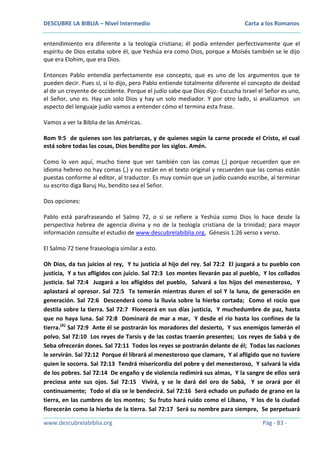 DESCUBRE LA BIBLIA – Nivel Intermedio

Carta a los Romanos

entendimiento era diferente a la teología cristiana; él podía entender perfectivamente que el
espíritu de Dios estaba sobre él, que Yeshúa era como Dios, porque a Moisés también se le dijo
que era Elohim, que era Dios.
Entonces Pablo entendía perfectamente ese concepto, que es uno de los argumentos que te
pueden decir. Pues sí, sí lo dijo, pero Pablo entiende totalmente diferente el concepto de deidad
al de un creyente de occidente. Porque el judío sabe que Dios dijo:-Escucha Israel el Señor es uno,
el Señor, uno es. Hay un solo Dios y hay un solo mediador. Y por otro lado, si analizamos un
aspecto del lenguaje judío vamos a entender cómo el termina esta frase.
Vamos a ver la Biblia de las Américas.
Rom 9:5 de quienes son los patriarcas, y de quienes según la carne procede el Cristo, el cual
está sobre todas las cosas, Dios bendito por los siglos. Amén.
Como lo ven aquí, mucho tiene que ver también con las comas (,) porque recuerden que en
idioma hebreo no hay comas (,) y no están en el texto original y recuerden que las comas están
puestas conforme al editor, al traductor. Es muy común que un judío cuando escribe, al terminar
su escrito diga Baruj Hu, bendito sea el Señor.
Dos opciones:
Pablo está parafraseando el Salmo 72, o si se refiere a Yeshúa como Dios lo hace desde la
perspectiva hebrea de agencia divina y no de la teología cristiana de la trinidad; para mayor
información consulte el estudio de www.descubrelabiblia.org, Génesis 1:26 verso x verso.
El Salmo 72 tiene fraseología similar a esto.
Oh Dios, da tus juicios al rey, Y tu justicia al hijo del rey. Sal 72:2 El juzgará a tu pueblo con
justicia, Y a tus afligidos con juicio. Sal 72:3 Los montes llevarán paz al pueblo, Y los collados
justicia. Sal 72:4 Juzgará a los afligidos del pueblo, Salvará a los hijos del menesteroso, Y
aplastará al opresor. Sal 72:5 Te temerán mientras duren el sol Y la luna, de generación en
generación. Sal 72:6 Descenderá como la lluvia sobre la hierba cortada; Como el rocío que
destila sobre la tierra. Sal 72:7 Florecerá en sus días justicia, Y muchedumbre de paz, hasta
que no haya luna. Sal 72:8 Dominará de mar a mar, Y desde el río hasta los confines de la
tierra.(A) Sal 72:9 Ante él se postrarán los moradores del desierto, Y sus enemigos lamerán el
polvo. Sal 72:10 Los reyes de Tarsis y de las costas traerán presentes; Los reyes de Sabá y de
Seba ofrecerán dones. Sal 72:11 Todos los reyes se postrarán delante de él; Todas las naciones
le servirán. Sal 72:12 Porque él librará al menesteroso que clamare, Y al afligido que no tuviere
quien le socorra. Sal 72:13 Tendrá misericordia del pobre y del menesteroso, Y salvará la vida
de los pobres. Sal 72:14 De engaño y de violencia redimirá sus almas, Y la sangre de ellos será
preciosa ante sus ojos. Sal 72:15 Vivirá, y se le dará del oro de Sabá, Y se orará por él
continuamente; Todo el día se le bendecirá. Sal 72:16 Será echado un puñado de grano en la
tierra, en las cumbres de los montes; Su fruto hará ruido como el Líbano, Y los de la ciudad
florecerán como la hierba de la tierra. Sal 72:17 Será su nombre para siempre, Se perpetuará
www.descubrelabiblia.org

Pág - 83 -

 