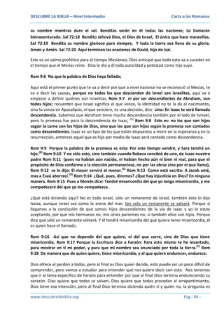 DESCUBRE LA BIBLIA – Nivel Intermedio

Carta a los Romanos

su nombre mientras dure el sol. Benditas serán en él todas las naciones; Lo llamarán
bienaventurado. Sal 72:18 Bendito Jehová Dios, el Dios de Israel, El único que hace maravillas.
Sal 72:19 Bendito su nombre glorioso para siempre, Y toda la tierra sea llena de su gloria.
Amén y Amén. Sal 72:20 Aquí terminan las oraciones de David, hijo de Isaí.
Este es un salmo profético para el tiempo Mesiánico. Dios anticipó que todo esto va a suceder en
el tiempo que el Mesías reine. Dios le dio a él toda autoridad y potestad como hijo suyo.
Rom 9:6 No que la palabra de Dios haya fallado;
Aquí está el primer punto que te va a decir por qué a nivel nacional no se reconoció al Mesías, te
va a decir las causas, porque no todos los que descienden de Israel son israelitas, aquí va a
empezar a definir quiénes son Israelitas, Rom 9:7 ni por ser descendientes de Abraham, son
todos hijos; recuerden que Israel significa el que vence, la identidad no te la da el nacimiento,
sino lo vimos en Apocalipsis, el que venciere, es una decisión, dice sino: En Isaac te será llamada
descendencia. Sabemos que Abraham tiene mucha descendencia también por el lado de Ismael,
pero la promesa fue para la descendencia de Isaac, (A) Rom 9:8 Esto es: no los que son hijos
según la carne son los hijos de Dios, sino que los que son hijos según la promesa son contados
como descendientes. Isaac es un tipo de los que están dispuestos a morir en la esperanza y en la
resurrección, entonces aquel que es hijo por medio de Isaac será contado como descendencia.
Rom 9:9 Porque la palabra de la promesa es esta: Por este tiempo vendré, y Sara tendrá un
hijo.(B) Rom 9:10 Y no sólo esto, sino también cuando Rebeca concibió de uno, de Isaac nuestro
padre Rom 9:11 (pues no habían aún nacido, ni habían hecho aún ni bien ni mal, para que el
propósito de Dios conforme a la elección permaneciese, no por las obras sino por el que llama),
Rom 9:12 se le dijo: El mayor servirá al menor.(C) Rom 9:13 Como está escrito: A Jacob amé,
mas a Esaú aborrecí.(D) Rom 9:14 ¿Qué, pues, diremos? ¿Que hay injusticia en Dios? En ninguna
manera. Rom 9:15 Pues a Moisés dice: Tendré misericordia del que yo tenga misericordia, y me
compadeceré del que yo me compadezca.
¿Qué está diciendo aquí? No es todo Israel, sólo un remanente de Israel, también esto lo dijo
Isaías, aunque Israel sea como la arena del mar, tan solo un remanente se salvará. Porque si
llegamos a la conclusión de que somos hijos descendientes de la vía de Isaac y yo lo estoy
aceptando, por qué mis hermanos no, mis otros parientes no, si también ellos son hijos. Porque
dice que sólo un remanente volverá. Y él tendrá misericordia del que quiera tener misericordia, él
es quien hace el llamado.
Rom 9:16 Así que no depende del que quiere, ni del que corre, sino de Dios que tiene
misericordia. Rom 9:17 Porque la Escritura dice a Faraón: Para esto mismo te he levantado,
para mostrar en ti mi poder, y para que mi nombre sea anunciado por toda la tierra.(F) Rom
9:18 De manera que de quien quiere, tiene misericordia, y al que quiere endurecer, endurece.
Dios ofrece el perdón a todos, pero al final es Dios quien decide, esto puede ser un poco difícil de
comprender, pero vamos a estudiar para entender qué nos quiere decir con esto. Nos tenemos
que ir al tema específico de Faraón para entender por qué al final Dios termina endureciendo su
corazón. Dios quiere que todos se salven, Dios quiere que todos procedan al arrepentimiento,
Dios tiene esa intención, pero al final Dios termina diciendo quién sí y quién no, la pregunta es
www.descubrelabiblia.org

Pág - 84 -

 