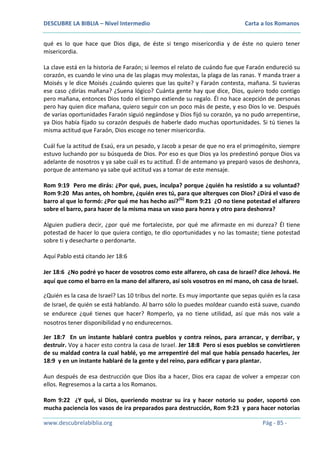 DESCUBRE LA BIBLIA – Nivel Intermedio

Carta a los Romanos

qué es lo que hace que Dios diga, de éste si tengo misericordia y de éste no quiero tener
misericordia.
La clave está en la historia de Faraón; si leemos el relato de cuándo fue que Faraón endureció su
corazón, es cuando le vino una de las plagas muy molestas, la plaga de las ranas. Y manda traer a
Moisés y le dice Moisés ¿cuándo quieres que las quite? y Faraón contesta, mañana. Si tuvieras
ese caso ¿dirías mañana? ¿Suena lógico? Cuánta gente hay que dice, Dios, quiero todo contigo
pero mañana, entonces Dios todo el tiempo extiende su regalo. Él no hace acepción de personas
pero hay quien dice mañana, quiero seguir con un poco más de peste, y eso Dios lo ve. Después
de varias oportunidades Faraón siguió negándose y Dios fijó su corazón, ya no pudo arrepentirse,
ya Dios había fijado su corazón después de haberle dado muchas oportunidades. Si tú tienes la
misma actitud que Faraón, Dios escoge no tener misericordia.
Cuál fue la actitud de Esaú, era un pesado, y Jacob a pesar de que no era el primogénito, siempre
estuvo luchando por su búsqueda de Dios. Por eso es que Dios ya los predestinó porque Dios va
adelante de nosotros y ya sabe cuál es tu actitud. Él de antemano ya preparó vasos de deshonra,
porque de antemano ya sabe qué actitud vas a tomar de este mensaje.
Rom 9:19 Pero me dirás: ¿Por qué, pues, inculpa? porque ¿quién ha resistido a su voluntad?
Rom 9:20 Mas antes, oh hombre, ¿quién eres tú, para que alterques con Dios? ¿Dirá el vaso de
barro al que lo formó: ¿Por qué me has hecho así?(G) Rom 9:21 ¿O no tiene potestad el alfarero
sobre el barro, para hacer de la misma masa un vaso para honra y otro para deshonra?
Alguien pudiera decir, ¿por qué me fortaleciste, por qué me afirmaste en mi dureza? Él tiene
potestad de hacer lo que quiera contigo, te dio oportunidades y no las tomaste; tiene potestad
sobre ti y desecharte o perdonarte.
Aquí Pablo está citando Jer 18:6
Jer 18:6 ¿No podré yo hacer de vosotros como este alfarero, oh casa de Israel? dice Jehová. He
aquí que como el barro en la mano del alfarero, así sois vosotros en mi mano, oh casa de Israel.
¿Quién es la casa de Israel? Las 10 tribus del norte. Es muy importante que sepas quién es la casa
de Israel, de quién se está hablando. Al barro sólo lo puedes moldear cuando está suave, cuando
se endurece ¿qué tienes que hacer? Romperlo, ya no tiene utilidad, así que más nos vale a
nosotros tener disponibilidad y no endurecernos.
Jer 18:7 En un instante hablaré contra pueblos y contra reinos, para arrancar, y derribar, y
destruir. Voy a hacer esto contra la casa de Israel. Jer 18:8 Pero si esos pueblos se convirtieren
de su maldad contra la cual hablé, yo me arrepentiré del mal que había pensado hacerles, Jer
18:9 y en un instante hablaré de la gente y del reino, para edificar y para plantar.
Aun después de esa destrucción que Dios iba a hacer, Dios era capaz de volver a empezar con
ellos. Regresemos a la carta a los Romanos.
Rom 9:22 ¿Y qué, si Dios, queriendo mostrar su ira y hacer notorio su poder, soportó con
mucha paciencia los vasos de ira preparados para destrucción, Rom 9:23 y para hacer notorias
www.descubrelabiblia.org

Pág - 85 -

 