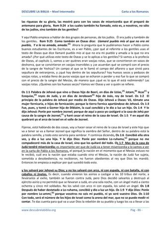 DESCUBRE LA BIBLIA – Nivel Intermedio

Carta a los Romanos

las riquezas de su gloria, las mostró para con los vasos de misericordia que él preparó de
antemano para gloria, Rom 9:24 a los cuales también ha llamado, esto es, a nosotros, no sólo
de los judíos, sino también de los gentiles?
Y aquí Pablo empieza a hablar de dos grupos de personas, de los judíos. Él era judío y también de
los gentiles. Rom 9:25 Como también en Oseas dice: Llamaré pueblo mío al que no era mi
pueblo, Y a la no amada, amada.(H) Ahora la pregunta que le pudiéramos hacer a Pablo como
buenos estudiantes de las Escrituras, es a ver Pablo, ¿por qué al referirte a los gentiles usas el
texto de Oseas que dice llamaré pueblo mío al que no era mi pueblo y amada a la que no era
amada? ¿Por qué utilizas este texto de Oseas y se lo aplicas a los gentiles? Si vamos a la profecía
de Oseas, al capítulo 1, vamos a ver quiénes eran vasijas rotas, que se convirtieron en vasos de
deshonra, que se convirtieron en vasijas inservibles y ¿se acuerdan qué se compró con el precio
de la sangre de Yeshúa? Un campo al que se le llamó el campo del alfarero y que sirvió para
sepultura de extranjeros, y ¿qué hay dentro de las sepulturas? hay huesos secos y pedazos de
vasijas rotas, y estaba lleno de puras vasijas que se echaron a perder y eso fue lo que se compró
con el precio de la sangre del Mesías, de manera que ¿qué es lo que él está redimiendo? Las
vasijas rotas. ¿Quiénes son los huesos secos? Vamos ver Oseas y ver a quién se refiere.
Os 1:1 Palabra de Jehová que vino a Oseas hijo de Beeri, en días de Uzías, (A) Jotam,(B) Acaz(C) y
Ezequías,(D) reyes de Judá, y en días de Jeroboam(E) hijo de Joás, rey de Israel. Os 1:2 El
principio de la palabra de Jehová por medio de Oseas. Dijo Jehová a Oseas: Vé, tómate una
mujer fornicaria, e hijos de fornicación; porque la tierra fornica apartándose de Jehová. Os 1:3
Fue, pues, y tomó a Gomer hija de Diblaim, la cual concibió y le dio a luz un hijo. Os 1:4 Y le
dijo Jehová: Ponle por nombre Jezreel; porque de aquí a poco yo castigaré a la casa de Jehú por
causa de la sangre de Jezreel,(F) y haré cesar el reino de la casa de Israel. Os 1:5 Y en aquel día
quebraré yo el arco de Israel en el valle de Jezreel.
Fíjense, está hablando de dos cosas, voy a hacer cesar el reino de la casa de Israel y este hijo que
va a tener se va a llamar Jezreel que significa la siembra del Señor, dentro de su palabra está la
palabra semilla, y todo esto serviría para sembrar. Y continúa diciendo, Os 1:6 Concibió ella otra
vez, y dio a luz una hija. Y le dijo Dios: Ponle por nombre Lo-ruhama,[a] porque no me
compadeceré más de la casa de Israel, sino que los quitaré del todo. Os 1:7 Mas de la casa de
Judá tendré misericordia; es importante ver que de Judá va a tener misericordia y lo vamos a ver
en la carta de Pablo a los Romanos, el porqué la nación en el momento que el Mesías estuvo no
le recibió, cuál era la nación que estaba cuando vino el Mesías, la nación de Judá fue sujeta,
sometida a desobediencia, no recibieron, no fueron obedientes al rey que Dios les mandó.
Entonces te empieza a explicar por qué sucedió todo esto.
y los salvaré por Jehová su Dios; y no los salvaré con arco, ni con espada, ni con batalla, ni con
caballos ni jinetes. Es decir, cuando vinieron los asirios a castigar a las 10 tribus del norte, a
llevárselos al exilio, también se fueron contra Judá, pero Dios decidió salvarlos y destruyó al
ejército asirio y no permitió que se llevaran a Judá, en una sola noche, con un ángel mató a ciento
ochenta y cinco mil soldados. No los salvó con arco ni con espada, los salvó un ángel. Os 1:8
Después de haber destetado a Lo-ruhama, concibió y dio a luz un hijo. Os 1:9 Y dijo Dios: Ponle
por nombre Lo-ammi,[b] porque vosotros no sois mi pueblo, ni yo seré vuestro Dios. Os 1:10
Con todo, será el número de los hijos de Israel como la arena del mar, que no se puede medir ni
contar. Te das cuenta para qué va a usar Dios la rebelión de su pueblo y luego los va a llevar a las
www.descubrelabiblia.org

Pág - 86 -

 