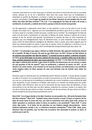 DESCUBRE LA BIBLIA – Nivel Intermedio

Carta a los Romanos

naciones, para qué lo va a usar, para que su número sea como la arena del mar que no se puede
contar, porque ya no se va a identificar. Dios hace dos cosas, hace que se multipliquen y
extiendan la semilla de Abraham y la lleven a todas las naciones y por otro lado los mantiene
ocultos, camuflados. Y en el lugar en donde les fue dicho: Vosotros no sois pueblo mío, les será
dicho: Sois hijos del Dios viviente.(G) Os 1:11 Y se congregarán los hijos de Judá y de Israel, y
nombrarán un solo jefe, y subirán de la tierra; porque el día de Jezreel será grande.
Un día regresarán y regresarán como hijos, un día volverán a casa y se les dirá tú eres mi hijo
amado. A lo mejor vas a regresar con una mentalidad de jornalero, pero él te va a decir, tú eres
mi hijo y ¿qué va a suceder cuando eso pase, cuando eso se cumpla? Se congregarán los hijos de
Judá y los de Israel y nombrarán un solo jefe, el Mesías de Israel, Yeshúa y subirán de la tierra
porque el día de Jezreel será grande. Actualmente el espíritu de Dios se está moviendo en
aquellos que son biológicamente hijos de Abraham-Isaac, se está moviendo entre los huesos
secos, entre los descendientes biológicos de Abraham, Isaac y Jacob, pero cómo alguien que no
tiene esa simiente podrá ser parte, y aquí hay un punto, como no sabemos si venimos o no, la
única manera es abrazar su pacto y venir al llamado del arrepentimiento que dice Isaías 56:
Isa 56:3 Y el extranjero que sigue a Jehová no hable diciendo: Me apartará totalmente Jehová
de su pueblo. Ni diga el eunuco: He aquí yo soy árbol seco. Isa 56:4 Porque así dijo Jehová: A
los eunucos que guarden mis días de reposo,[b] y escojan lo que yo quiero, y abracen mi pacto,
Isa 56:5 yo les daré lugar en mi casa y dentro de mis muros, y nombre mejor que el de hijos e
hijas; nombre perpetuo les daré, que nunca perecerá. Isa 56:6 Y a los hijos de los extranjeros
que sigan a Jehová para servirle, y que amen el nombre de Jehová para ser sus siervos; a todos
los que guarden el día de reposo[c] para no profanarlo, y abracen mi pacto, Isa 56:7 yo los
llevaré a mi santo monte, y los recrearé en mi casa de oración; sus holocaustos y sus sacrificios
serán aceptos sobre mi altar; porque mi casa será llamada casa de oración para todos los
pueblos.(A)
Entonces ¿qué se necesita para ser considerado parte? Abrazar el pacto. Y el que abrace el pacto
no sabe si es Israel o no y ya para Dios es Israel y esa persona va a ser de influencia para otros y
va a ser luz, y el día que ya es establezca la redención van a venir israelitas y una multitud de toda
clase de gentes, lo que sucedió en el Éxodo, salió Israel y un montón de colados para los cuales
ellos habían sido influencia. Qué nos da la convicción de que somos hijos de Abraham, el que
escuchamos la voz de Dios que nos dice regresa, endereza tus caminos, vuelve a mi pacto, eso
nos da la certeza de que somos sus hijos. Su espíritu nos da esa certeza, de que somos sus hijos y
somos herederos de las promesas juntamente con él.
Rom 9:26 Y en el lugar donde se les dijo: Vosotros no sois pueblo mío, Allí serán llamados hijos
del Dios viviente.(I) Rom 9:27 También Isaías clama tocante a Israel: Si fuere el número de los
hijos de Israel como la arena del mar, tan sólo el remanente será salvo; Rom 9:28 porque el
Señor ejecutará su sentencia sobre la tierra en justicia y con prontitud. (J) Rom 9:29 Y como
antes dijo Isaías: Si el Señor de los ejércitos no nos hubiera dejado descendencia, Como
Sodoma habríamos venido a ser, y a Gomorra seríamos semejantes. (K) Rom 9:30 ¿Qué, pues,
diremos? Que los gentiles, que no iban tras la justicia, han alcanzado la justicia, es decir, la
justicia que es por fe;

www.descubrelabiblia.org

Pág - 87 -

 