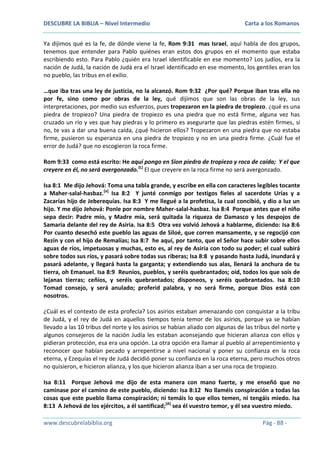 DESCUBRE LA BIBLIA – Nivel Intermedio

Carta a los Romanos

Ya dijimos qué es la fe, de dónde viene la fe, Rom 9:31 mas Israel, aquí habla de dos grupos,
tenemos que entender para Pablo quiénes eran estos dos grupos en el momento que estaba
escribiendo esto. Para Pablo ¿quién era Israel identificable en ese momento? Los judíos, era la
nación de Judá, la nación de Judá era el Israel identificado en ese momento, los gentiles eran los
no pueblo, las tribus en el exilio,
…que iba tras una ley de justicia, no la alcanzó. Rom 9:32 ¿Por qué? Porque iban tras ella no
por fe, sino como por obras de la ley, qué dijimos que son las obras de la ley, sus
interpretaciones, por medio sus esfuerzos, pues tropezaron en la piedra de tropiezo, ¿qué es una
piedra de tropiezo? Una piedra de tropiezo es una piedra que no está firme, alguna vez has
cruzado un río y ves que hay piedras y lo primero es asegurarte que las piedras estén firmes, si
no, te vas a dar una buena caída, ¿qué hicieron ellos? Tropezaron en una piedra que no estaba
firme, pusieron su esperanza en una piedra de tropiezo y no en una piedra firme. ¿Cuál fue el
error de Judá? que no escogieron la roca firme.
Rom 9:33 como está escrito: He aquí pongo en Sion piedra de tropiezo y roca de caída; Y el que
creyere en él, no será avergonzado.(L) El que creyere en la roca firme no será avergonzado.
Isa 8:1 Me dijo Jehová: Toma una tabla grande, y escribe en ella con caracteres legibles tocante
a Maher-salal-hasbaz.[a] Isa 8:2 Y junté conmigo por testigos fieles al sacerdote Urías y a
Zacarías hijo de Jeberequías. Isa 8:3 Y me llegué a la profetisa, la cual concibió, y dio a luz un
hijo. Y me dijo Jehová: Ponle por nombre Maher-salal-hasbaz. Isa 8:4 Porque antes que el niño
sepa decir: Padre mío, y Madre mía, será quitada la riqueza de Damasco y los despojos de
Samaria delante del rey de Asiria. Isa 8:5 Otra vez volvió Jehová a hablarme, diciendo: Isa 8:6
Por cuanto desechó este pueblo las aguas de Siloé, que corren mansamente, y se regocijó con
Rezín y con el hijo de Remalías; Isa 8:7 he aquí, por tanto, que el Señor hace subir sobre ellos
aguas de ríos, impetuosas y muchas, esto es, al rey de Asiria con todo su poder; el cual subirá
sobre todos sus ríos, y pasará sobre todas sus riberas; Isa 8:8 y pasando hasta Judá, inundará y
pasará adelante, y llegará hasta la garganta; y extendiendo sus alas, llenará la anchura de tu
tierra, oh Emanuel. Isa 8:9 Reuníos, pueblos, y seréis quebrantados; oíd, todos los que sois de
lejanas tierras; ceñíos, y seréis quebrantados; disponeos, y seréis quebrantados. Isa 8:10
Tomad consejo, y será anulado; proferid palabra, y no será firme, porque Dios está con
nosotros.
¿Cuál es el contexto de esta profecía? Los asirios estaban amenazando con conquistar a la tribu
de Judá, y el rey de Judá en aquellos tiempos tenia temor de los asirios, porque ya se habían
llevado a las 10 tribus del norte y los asirios se habían aliado con algunas de las tribus del norte y
algunos consejeros de la nación Judía les estaban aconsejando que hicieran alianza con ellos y
pidieran protección, esa era una opción. La otra opción era llamar al pueblo al arrepentimiento y
reconocer que habían pecado y arrepentirse a nivel nacional y poner su confianza en la roca
eterna, y Ezequías el rey de Judá decidió poner su confianza en la roca eterna, pero muchos otros
no quisieron, e hicieron alianza, y los que hicieron alianza iban a ser una roca de tropiezo.
Isa 8:11 Porque Jehová me dijo de esta manera con mano fuerte, y me enseñó que no
caminase por el camino de este pueblo, diciendo: Isa 8:12 No llaméis conspiración a todas las
cosas que este pueblo llama conspiración; ni temáis lo que ellos temen, ni tengáis miedo. Isa
8:13 A Jehová de los ejércitos, a él santificad;(A) sea él vuestro temor, y él sea vuestro miedo.
www.descubrelabiblia.org

Pág - 88 -

 