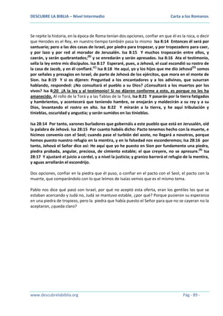 DESCUBRE LA BIBLIA – Nivel Intermedio

Carta a los Romanos

Se repite la historia, en la época de Roma tenían dos opciones, confiar en que él es la roca, o decir
que Herodes es el Rey, en nuestro tiempo también pasa lo mismo Isa 8:14 Entonces él será por
santuario; pero a las dos casas de Israel, por piedra para tropezar, y por tropezadero para caer,
y por lazo y por red al morador de Jerusalén. Isa 8:15 Y muchos tropezarán entre ellos, y
caerán, y serán quebrantados;(B) y se enredarán y serán apresados. Isa 8:16 Ata el testimonio,
sella la ley entre mis discípulos. Isa 8:17 Esperaré, pues, a Jehová, el cual escondió su rostro de
la casa de Jacob, y en él confiaré.(C) Isa 8:18 He aquí, yo y los hijos que me dio Jehová(D) somos
por señales y presagios en Israel, de parte de Jehová de los ejércitos, que mora en el monte de
Sion. Isa 8:19 Y si os dijeren: Preguntad a los encantadores y a los adivinos, que susurran
hablando, responded: ¿No consultará el pueblo a su Dios? ¿Consultará a los muertos por los
vivos? Isa 8:20 ¡A la ley y al testimonio! Si no dijeren conforme a esto, es porque no les ha
amanecido. Al rollo de la Torá y a las Tablas de la Torá, Isa 8:21 Y pasarán por la tierra fatigados
y hambrientos, y acontecerá que teniendo hambre, se enojarán y maldecirán a su rey y a su
Dios, levantando el rostro en alto. Isa 8:22 Y mirarán a la tierra, y he aquí tribulación y
tinieblas, oscuridad y angustia; y serán sumidos en las tinieblas.
Isa 28:14 Por tanto, varones burladores que gobernáis a este pueblo que está en Jerusalén, oíd
la palabra de Jehová. Isa 28:15 Por cuanto habéis dicho: Pacto tenemos hecho con la muerte, e
hicimos convenio con el Seol; cuando pase el turbión del azote, no llegará a nosotros, porque
hemos puesto nuestro refugio en la mentira, y en la falsedad nos esconderemos; Isa 28:16 por
tanto, Jehová el Señor dice así: He aquí que yo he puesto en Sion por fundamento una piedra,
piedra probada, angular, preciosa, de cimiento estable; el que creyere, no se apresure.(B) Isa
28:17 Y ajustaré el juicio a cordel, y a nivel la justicia; y granizo barrerá el refugio de la mentira,
y aguas arrollarán el escondrijo.
Dos opciones, confiar en la piedra que él puso, o confiar en el pacto con el Seol, el pacto con la
muerte, que comparándolo con lo que leímos de Isaías vemos que es el mismo tema.
Pablo nos dice qué pasó con Israel, por qué no aceptó esta oferta, eran los gentiles los que se
estaban acercando y Judá no, Judá se mantuvo estable, ¿por qué? Porque pusieron su esperanza
en una piedra de tropiezo, pero la piedra que había puesto el Señor para que no se cayeran no la
aceptaron, ¿queda claro?

www.descubrelabiblia.org

Pág - 89 -

 
