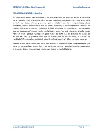 DESCUBRE LA BIBLIA – Nivel Intermedio

Carta a los Romanos

PANORAMA GENERAL DE LA CARTA
En este estudio vamos a estudiar la carta del apóstol Pablo a los Romanos. Vamos a estudiar la
carta verso por verso de principio a fin. Vamos a escudriñar los aspectos más importantes de la
carta, los aspectos doctrinales, y vamos a seguir el método de estudio que seguían los apóstoles
cuando se juntaban en comunidad, que era leer las epístolas y en aquella época leer una carta les
tomaba unos cuantos minutos, si nosotros lo hiciéramos igual sin explicar nada, ¿cuánto creen
que nos tardaríamos?, cuando mucho media hora, y ahora ¿por qué nos vamos a tardar tantas
horas en leerla? porque vivimos a un poco menos de 2000 años de distancia de cuando se
escribió esta carta y ¿ustedes creen que las condiciones, las circunstancias, el contexto ha
cambiado? ¿Creen que ha cambiado la situación cultural, doctrinal? sí han cambiado y mucho.
Por eso es que necesitamos ocho horas para explicar la diferencia entre nuestro contexto y la
situación que se vivía en aquella época, por eso es que vamos a ir estudiando verso por verso con
el propósito de que entendamos al mismo nivel en que se escribió la carta.

www.descubrelabiblia.org

Pág - 9 -

 