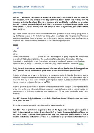 DESCUBRE LA BIBLIA – Nivel Intermedio

Carta a los Romanos

CAPÍTULO 10
Rom 10:1 Hermanos, ciertamente el anhelo de mi corazón, y mi oración a Dios por Israel, es
para salvación. Rom 10:2 Porque yo les doy testimonio de que tienen celo de Dios, pero no
conforme a ciencia. Su celo de Dios no es conforme a lo que Dios ha revelado a sus profetas,
Rom 10:3 Porque ignorando la justicia de Dios, y procurando establecer la suya propia, no se
han sujetado a la justicia de Dios; Rom 10:4 porque el fin de la ley es Cristo, para justicia a todo
aquel que cree.
Aquí viene uno de los típicos versículos controversiales que te dicen que no hay que guardar la
ley de Moisés porque el fin de la ley es Cristo. ¿Has escuchado esta interpretación? Vamos a
analizar esta palabra fin en el griego y en el diccionario Strongs y vemos que significa meta o
propósito. Esta palabra también aparece en la carta de Santiago capítulo 5.
G5056
al
telos
tel'-os
From a primary word
(to set out for a definite point or goal); properly the point aimed
at as a limit, that is, (by implication) the conclusion of an act or state (termination [literally,
figuratively or indefinitely], result [immediate, ultimate or prophetic], purpose); specifically an
impost or levy (as paid): - + continual, custom, end (-ing), finally, uttermost. Compare G5411.
5:11 He aquí, tenemos por bienaventurados a los que sufren. Habéis oído de la paciencia de
Job,(C) y habéis visto el fin del Señor, que el Señor es muy misericordioso y compasivo. (D)
Es decir, el clímax de la ley es el de llevarte al comportamiento de Yeshúa, de manera que tu
propósito y mi propósito es ser conformados a la imagen de él, es llegar a ser como él fue; todo el
propósito de la ley es para andar como él, quien diga que cree en él, debe andar como él anduvo.
¿Acaso él anduvo en desobediencia a la ley? NO.
Y vemos que Judá quiso vivir a su manera, el Mesías era el ejemplo a seguir. Él era el propósito de
la ley, ellos le dieron la interpretación que quisieron, en vez de hacerle caso, le hicieron caso a sus
gobernantes y a la interpretación de sus gobernantes. Tú, ¿a quien preferirás tener como
maestro?
Rom 10:5 Porque de la justicia que es por la ley Moisés escribe así: El hombre que haga estas
cosas, vivirá por ellas.(A)
Sin embargo, vemos que nadie hizo ni cumplió la ley como deberían
Rom 10:6 Pero la justicia que es por la fe dice así: No digas en tu corazón: ¿Quién subirá al
cielo? (esto es, para traer abajo a Cristo); Rom 10:7 o, ¿quién descenderá al abismo? (esto es,
para hacer subir a Cristo de entre los muertos). Rom 10:8 Mas ¿qué dice? Cerca de ti está la
palabra, en tu boca y en tu corazón.(B) Esta es la palabra de fe que predicamos: Rom 10:9 que si

www.descubrelabiblia.org

Pág - 90 -

 