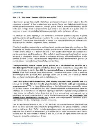 DESCUBRE LA BIBLIA – Nivel Intermedio

Carta a los Romanos

CAPÍTULO 11
Rom 11:1 Digo, pues: ¿Ha desechado Dios a su pueblo?
¿Quiere decir que ya Dios adoptó esta bola de gentiles comedores de cerdo? ¿Que ya desechó
entonces a su pueblo? Si Dios ha desechado a su pueblo, fíjense bien, hay ciertos movimientos
dentro del cristianismo que tienen una teología que se llama la teología del remplazo, que de
hecho este teología inició en el catolicismo, que como ya Dios desechó a su pueblo ahora las
promesas ya pasan a propiedad de la iglesia por cuanto los judíos rechazaron a Cristo.
Y si esto fuera así, ponte a pensar, si Dios rechazó a su pueblo con quien hizo un pacto, imagínate
quién te garantiza a ti que Dios se va a mantener fiel contigo con quien nunca hizo un pacto. ¿Se
dan cuenta? El pensar que Dios desechó a su pueblo es el más grande temor que pudieras tener
de que algún día también a los gentiles los va a desechar.
El hecho de que Dios no desechó a su pueblo es la más grande garantía para los gentiles, que Dios
permanece fiel aunque seamos infieles, el hecho de que existe un pueblo de Israel y que está en
el medio oriente. El que el 14 de mayo de 1948 se haya establecido la nación de Israel es la más
grande garantía de que Dios es bueno y Dios es fiel, de que Dios es real, Israel es el más grande
testigo de la misericordia de Dios, porque si analizamos la historia bíblica del pueblo de Israel y
fuera de la Biblia, ¿Cuál ha sido la actitud de este pueblo a lo largo de la historia en general? Un
pueblo rebelde y contradictor, y Dios es fiel y misericordioso.
En ninguna manera. Porque también yo soy israelita, de la descendencia de Abraham, de la
tribu de Benjamín.(A) Pablo se pone como testigo de que Dios no ha desechado a su pueblo, dice:
- soy de la tribu de Benjamín, Rom 11:2 No ha desechado Dios a su pueblo, al cual desde antes
conoció. ¿Qué significa de que desde antes conoció? Que desde antes de ser creado el pueblo de
Israel Dios ya lo tenía planeado, hasta que llegó Abram, Dios le llama, Dios ya sabía que Abram
iba a ser el padre de la nación, Dios ya lo tenía todo escrito.
¿O no sabéis qué dice de Elías la Escritura, cómo invoca a Dios contra Israel, diciendo: Rom 11:3
Señor, a tus profetas han dado muerte, y tus altares han derribado; y sólo yo he quedado, y
procuran matarme?(B) En su época, Elías pensó que ya Dios había desechado a su pueblo, porque
era una época de mucha decadencia; en la época de Elías todo Israel estaba pervertido y Elías les
amonesta por su incredulidad y lo empiezan a perseguir los mismos reyes de Israel y cuando huye
y está en una cueva, le dice: Señor, tengo celo por ti pero ya mataron a todos, ya nada más te
quedo yo y me buscan para matarme, y ¿qué le dice la divina respuesta? Me he reservado 7000
hombres que no han doblado la rodilla a Baal, es decir, Dios siempre tiene un remanente que va
a permanecer fiel. Dios siempre va a tener un remanente.
Y en esa época Elías profetizó a toda la casa de Israel, y si consideramos que toda la casa de
Israel, las tribus del norte están mezcladas principalmente en las iglesias cristianas, también
nosotros podríamos decir: -Señor, ya todos apostataron, nada más quedamos nosotros, y ¿qué
creen que diría el Señor?, el Señor se reiría, y diría claro que no, tengo un remanente en todas las
naciones que no han doblado su rodilla al dios sol, Baal era un representante del dios sol.
Pónganse a pensar las implicaciones de eso.

www.descubrelabiblia.org

Pág - 93 -

 