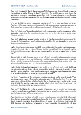 DESCUBRE LA BIBLIA – Nivel Intermedio

Carta a los Romanos

Rom 11:4 Pero ¿qué le dice la divina respuesta? Me he reservado siete mil hombres, que no
han doblado la rodilla delante de Baal.(C) Rom 11:5 Así también aun en este tiempo ha
quedado un remanente escogido por gracia. Rom 11:6 Y si por gracia, ya no es por obras; de
otra manera la gracia ya no es gracia. Y si por obras, ya no es gracia; de otra manera la obra ya
no es obra.
¿Por qué decidió Dios salvar a su pueblo gratuitamente? Por el pacto que había hecho con
Abraham. Si fuera por nuestros méritos ya todos habríamos perecido, porque de acuerdo a la
Torá, todo el que peque morirá, pero Dios en su misericordia volvió a hacer la vasija rota.
Rom 11:7 ¿Qué pues? Lo que buscaba Israel, no lo ha alcanzado; pero los escogidos sí lo han
alcanzado, y aquí viene algo impresionante, aquí viene casi el cierre del tema de las dos casas.
Fíjense lo que dice:
Rom 11:7 ¿Qué pues? Lo que buscaba Israel, no lo ha alcanzado; ¿Quiénes son estos? En
tiempos de Pablo ¿quién era Israel? Judá; pero los escogidos sí lo han alcanzado, un remanente
de entre todas las naciones.
…y los demás fueron endurecidos; Rom 11:8 como está escrito: Dios les dio espíritu de estupor,
¿a quiénes? A Judá. ¿Qué es estupor? Estupor significa insensibilidad. Dios le dio a Judá espíritu
de insensibilidad, de estupor, ojos con que no vean y oídos con que no oigan, hasta el día de
hoy.(D)
Cuando habla de Judá, claro está que no se está refiriendo a todos los judíos, pues sabemos que
muchos de los que creyeron eran judíos, sino a los líderes que estaban gobernando en aquella
época y a todos los que se inclinaron por ellos y que estaban buscando y dando crédito a los
gobernantes, y fíjense por qué y va a citar un verso de Isaías:
Isa 6:9 Y dijo: Anda, y dí a este pueblo: ¿a qué pueblo se está refiriendo aquí? a Judá Oíd bien, y
no entendáis; ved por cierto, más no comprendáis. Isa 6:10 Engruesa el corazón de este
pueblo, y agrava sus oídos, y ciega sus ojos, para que no vea con sus ojos, ni oiga con sus oídos,
ni su corazón entienda, ni se convierta, y haya para él sanidad. (D)
Isa 29:10 Porque Jehová derramó sobre vosotros espíritu de sueño, y cerró los ojos (A) de
vuestros profetas, y puso velo sobre las cabezas de vuestros videntes. Isa 29:11 Y os será toda
visión como palabras de libro sellado, el cual si dieren al que sabe leer, y le dijeren: Lee ahora
esto; él dirá: No puedo, porque está sellado. ¿Qué quiere decir? Leen los profetas y no
entienden. Cuánta gente hay que lee y no entiende.
Rom 11:9 Y David dice: Sea vuelto su convite ¿Alguien sabe que es convite? en trampa y en
red, En tropezadero y en retribución; Aquí va a decir qué es lo que les produjo esa somnolencia,
qué fue lo que produjo la falta de comprensión.
Aquí el apóstol está citando el Salmo 69, vamos a ver qué dice este salmo. Sal 69:1 Sálvame, oh
Dios, Porque las aguas han entrado hasta el alma. Sal 69:2 Estoy hundido en cieno profundo,
donde no puedo hacer pie; He venido a abismos de aguas, y la corriente me ha anegado. Sal
69:3 Cansado estoy de llamar; mi garganta se ha enronquecido; Han desfallecido mis ojos
www.descubrelabiblia.org

Pág - 94 -

 