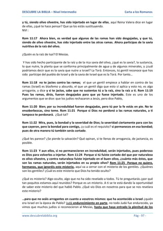 DESCUBRE LA BIBLIA – Nivel Intermedio

Carta a los Romanos

y tú, siendo olivo silvestre, has sido injertado en lugar de ellas, aquí Reina Valera dice en lugar
de ellas, ¿qué te hace pensar? Que ya los estás sustituyendo.
NVI :
Rom 11:17 Ahora bien, es verdad que algunas de las ramas han sido desgajadas, y que tú,
siendo de olivo silvestre, has sido injertado entre las otras ramas. Ahora participas de la savia
nutritiva de la raíz del olivo.
¿Quién es la raíz de Isaí? El Mesías.
Y has sido hecho participante de la raíz y de la rica savia del olivo, ¿qué es la savia?, la sustancia,
lo que nutre, la planta que se conforma principalmente de agua y de algunos minerales, y ¿cuál
podríamos decir que es la savia que nutre a Israel? La Torá. Entonces, tú gentil reconoce que has
sido partícipe del pueblo de Israel y de la savia de Israel que es la Torá. Por tanto…
Rom 11:18 no te jactes contra las ramas; el que un gentil empiece a hablar en contra de las
ramas (Israel) es blasfemo y absurdo, el que un gentil diga que esto sí aplica y esto no, es algo
arrogante, y dice y si te jactas, sabe que no sustentas tú a la raíz, sino la raíz a ti. Rom 11:19
Pues las ramas, dirás, fueron desgajadas para que yo fuese injertado. Este es uno de los
argumentos que se dice: que los judíos rechazaron a Jesús, pero dice Pablo,
Rom 11:20 Bien; por su incredulidad fueron desgajadas, pero tú por la fe estás en pie. No te
ensoberbezcas, sino teme. Rom 11:21 Porque si Dios no perdonó a las ramas naturales, a ti
tampoco te perdonará. ¿Qué tal?
Rom 11:22 Mira, pues, la bondad y la severidad de Dios; la severidad ciertamente para con los
que cayeron, pero la bondad para contigo, ¿y cuál es el requisito? si permaneces en esa bondad;
pues de otra manera tú también serás cortado.
¿Qué les parece? ¿Se pierde la salvación? Qué opinan, si te llenas de arrogancia, de jactancia, es
posible.
Rom 11:23 Y aun ellos, si no permanecieren en incredulidad, serán injertados, pues poderoso
es Dios para volverlos a injertar. Rom 11:24 Porque si tú fuiste cortado del que por naturaleza
es olivo silvestre, y contra naturaleza fuiste injertado en el buen olivo, ¿cuánto más éstos, que
son las ramas naturales, serán injertados en su propio olivo? Rom 11:25 Porque no quiero,
hermanos, que ignoréis este misterio, aquí va a cerrar con el misterio de los gentiles. ¿Quiénes
son los gentiles? ¿Cuál es este misterio que Dios ha tenido oculto?
¿Qué es misterio? Algo oculto, algo que no ha sido revelado a todos. Tú te preguntarás ¿por qué
tan poquitos estamos aquí reunidos? Porque es un misterio. A ti se te está dando la oportunidad
de saber este misterio del que habló Pablo. ¿Qué vio Dios en nosotros para que se nos revelara
este misterio?
…para que no seáis arrogantes en cuanto a vosotros mismos: que ha acontecido a Israel ¿quién
era Israel en la época de Pablo? Judá endurecimiento en parte, no todo Judá fue endurecido, ya
vimos que muchos judíos si reconocieron al Mesías, hasta que haya entrado la plenitud de los
www.descubrelabiblia.org

Pág - 97 -

 