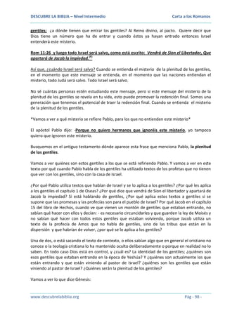 DESCUBRE LA BIBLIA – Nivel Intermedio

Carta a los Romanos

gentiles; ¿a dónde tienen que entrar los gentiles? Al Reino divino, al pacto. Quiere decir que
Dios tiene un número que ha de entrar y cuando éstos ya hayan entrado entonces Israel
entenderá este misterio.
Rom 11:26 y luego todo Israel será salvo, como está escrito: Vendrá de Sion el Libertador, Que
apartará de Jacob la impiedad.(F)
Así que, ¿cuándo Israel será salvo? Cuando se entienda el misterio de la plenitud de los gentiles,
en el momento que este mensaje se entienda, en el momento que las naciones entiendan el
misterio, todo Judá será salvo. Todo Israel será salvo.
No sé cuántas personas estén estudiando este mensaje, pero si este mensaje del misterio de la
plenitud de los gentiles se revela en tu vida, esto puede promover la redención final. Somos una
generación que tenemos el potencial de traer la redención final. Cuando se entienda el misterio
de la plenitud de los gentiles.
*Vamos a ver a qué misterio se refiere Pablo, para los que no entienden este misterio*
El apóstol Pablo dijo: -Porque no quiero hermanos que ignoréis este misterio, yo tampoco
quiero que ignoren este misterio.
Busquemos en el antiguo testamento dónde aparece esta frase que menciona Pablo, la plenitud
de los gentiles.
Vamos a ver quiénes son estos gentiles a los que se está refiriendo Pablo. Y vamos a ver en este
texto por qué cuando Pablo habla de los gentiles ha utilizado textos de los profetas que no tienen
que ver con los gentiles, sino con la casa de Israel.
¿Por qué Pablo utiliza textos que hablan de Israel y se lo aplica a los gentiles? ¿Por qué les aplica
a los gentiles el capítulo 1 de Oseas? ¿Por qué dice que vendrá de Sion el libertador y apartará de
Jacob la impiedad? Si está hablando de gentiles, ¿Por qué aplica estos textos a gentiles si se
supone que las promesas y las profecías son para el pueblo de Israel? Por qué Jacob en el capítulo
15 del libro de Hechos, cuando ve que vienen un montón de gentiles que estaban entrando, no
sabían qué hacer con ellos y decían: - es necesario circuncidarles y que guarden la ley de Moisés y
no sabían qué hacer con todos estos gentiles que estaban volviendo, porque Jacob utiliza un
texto de la profecía de Amos que no habla de gentiles, sino de las tribus que están en la
dispersión y que habrían de volver, ¿por qué se lo aplica a los gentiles?
Una de dos, o está sacando el texto de contexto, o ellos sabían algo que en general el cristiano no
conoce o la teología cristiana lo ha mantenido oculto deliberadamente o porque en realidad no lo
saben. En todo caso Dios está en control, y ¿cuál es? La identidad de los gentiles; ¿quiénes son
esos gentiles que estaban entrando en la época de Yeshúa? Y ¿quiénes son actualmente los que
están entrando y que están viniendo al pastor de Israel? ¿quiénes son los gentiles que están
viniendo al pastor de Israel? ¿Quiénes serán la plenitud de los gentiles?
Vamos a ver lo que dice Génesis:

www.descubrelabiblia.org

Pág - 98 -

 