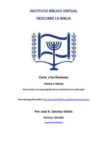 INSTITUTO BÍBLICO VIRTUAL
DESCUBRE LA BIBLIA

Carta a los Romanos
Verso x Verso
Este escrito es la transcripción de un comentario en audio mp3

Para descarga del audio: http://descubrelabiblia.org/intermedio/romanos

Por: José A. Sánchez Vilchis
Amishav, Mundial
www.descubrelabiblia.org

 