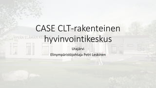 CASE CLT-rakenteinen
hyvinvointikeskus
Utajärvi
Elinympäristöjohtaja Petri Leskinen
 