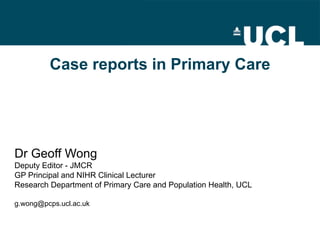 Case reports in Primary Care Dr Geoff Wong Deputy Editor - JMCR GP Principal and NIHR Clinical Lecturer Research Department of Primary Care and Population Health, UCL [email_address] 
