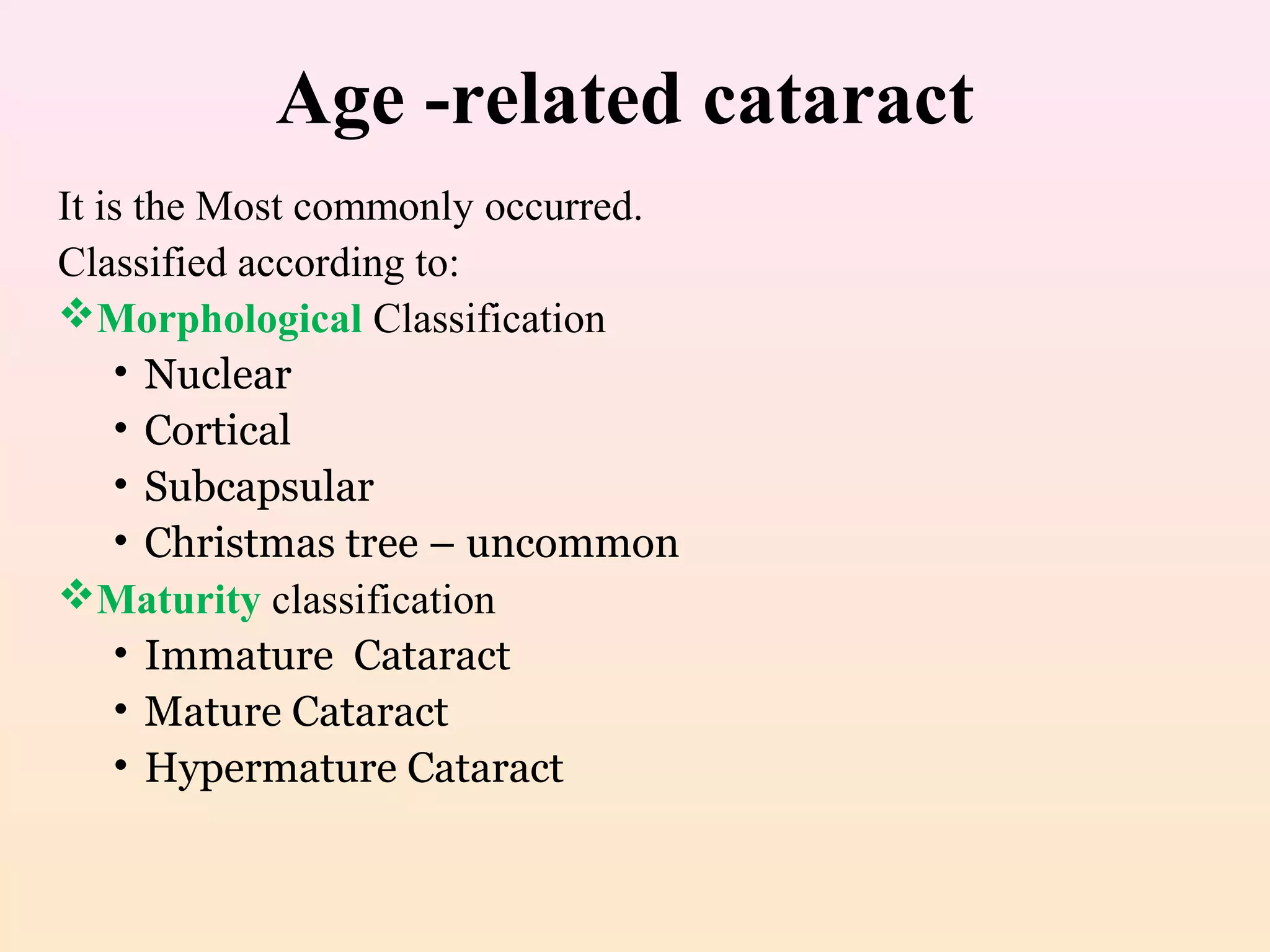 Age -related cataract
It is the Most commonly occurred.
Classified according to:
Morphological Classification
• Nuclear
• Cortical
• Subcapsular
• Christmas tree – uncommon
Maturity classification
• Immature Cataract
• Mature Cataract
• Hypermature Cataract
 