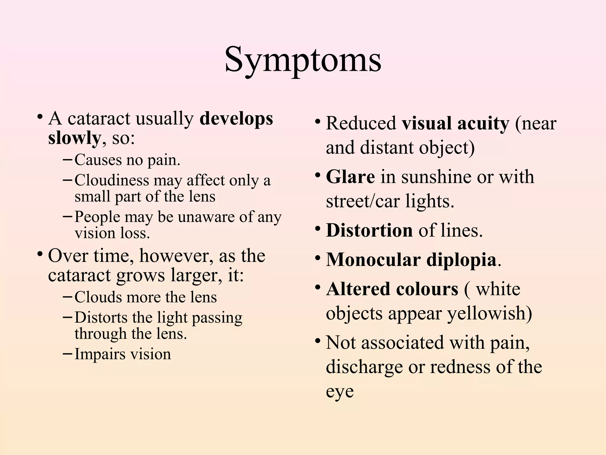 Symptoms
• A cataract usually develops
slowly, so:
–Causes no pain.
–Cloudiness may affect only a
small part of the lens
–People may be unaware of any
vision loss.
• Over time, however, as the
cataract grows larger, it:
–Clouds more the lens
–Distorts the light passing
through the lens.
–Impairs vision
• Reduced visual acuity (near
and distant object)
• Glare in sunshine or with
street/car lights.
• Distortion of lines.
• Monocular diplopia.
• Altered colours ( white
objects appear yellowish)
• Not associated with pain,
discharge or redness of the
eye
 