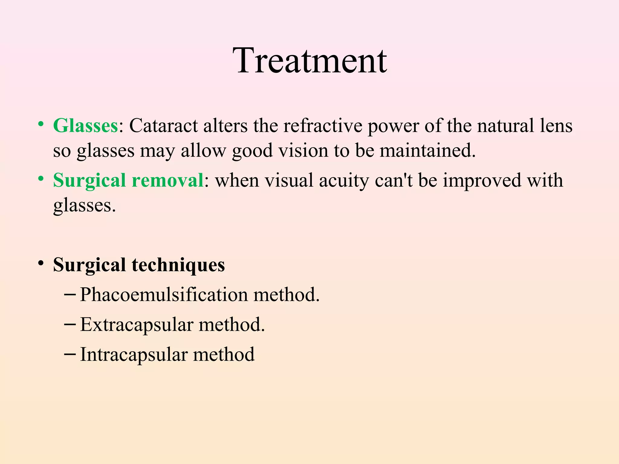 Treatment
• Glasses: Cataract alters the refractive power of the natural lens
so glasses may allow good vision to be maintained.
• Surgical removal: when visual acuity can't be improved with
glasses.
• Surgical techniques
– Phacoemulsification method.
– Extracapsular method.
– Intracapsular method
 
