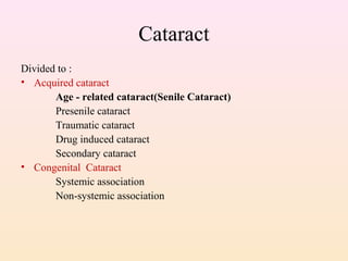Cataract
Divided to :
• Acquired cataract
Age - related cataract(Senile Cataract)
Presenile cataract
Traumatic cataract
Drug induced cataract
Secondary cataract
• Congenital Cataract
Systemic association
Non-systemic association
 