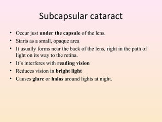 Subcapsular cataract
• Occur just under the capsule of the lens.
• Starts as a small, opaque area
• It usually forms near the back of the lens, right in the path of
light on its way to the retina.
• It’s interferes with reading vision
• Reduces vision in bright light
• Causes glare or halos around lights at night.
 