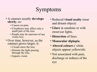Symptoms
• A cataract usually develops
slowly, so:
–Causes no pain.
–Cloudiness may affect only a
small part of the lens
–People may be unaware of any
vision loss.
• Over time, however, as the
cataract grows larger, it:
–Clouds more the lens
–Distorts the light passing
through the lens.
–Impairs vision
• Reduced visual acuity (near
and distant object)
• Glare in sunshine or with
street/car lights.
• Distortion of lines.
• Monocular diplopia.
• Altered colours ( white
objects appear yellowish)
• Not associated with pain,
discharge or redness of the
eye
 