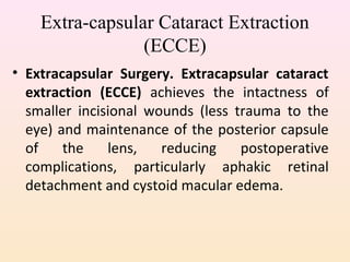 Extra-capsular Cataract Extraction
(ECCE)
• Extracapsular Surgery. Extracapsular cataract
extraction (ECCE) achieves the intactness of
smaller incisional wounds (less trauma to the
eye) and maintenance of the posterior capsule
of the lens, reducing postoperative
complications, particularly aphakic retinal
detachment and cystoid macular edema.
 