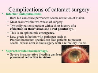 Complications of cataract surgery
• Infective endophthalmitis
– Rare but can cause permanent severe reduction of vision.
– Most cases within two weeks of surgery.
– Typically patients present with a short history of a
reduction in their vision and a red painful eye.
– This is an ophthalmic emergency.
– Low grade infection with pathogen such as
Propionibacterium species can lead patients to present
several weeks after initial surgery with a refractory uveitis
• Suprachoroidal haemorrhage.
– Severe intraoperative bleeding can lead to serious and
permanent reduction in vision.
 