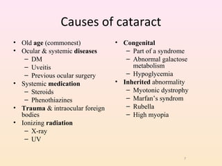Causes of cataract
• Old age (commonest)
• Ocular & systemic diseases
– DM
– Uveitis
– Previous ocular surgery
• Systemic medication
– Steroids
– Phenothiazines
• Trauma & intraocular foreign
bodies
• Ionizing radiation
– X-ray
– UV
• Congenital
– Part of a syndrome
– Abnormal galactose
metabolism
– Hypoglycemia
• Inherited abnormality
– Myotonic dystrophy
– Marfan’s syndrom
– Rubella
– High myopia
7
 