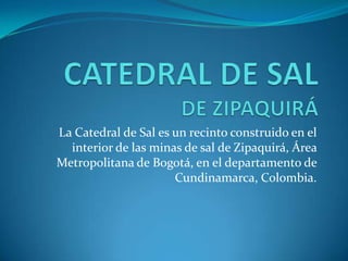 La Catedral de Sal es un recinto construido en el
interior de las minas de sal de Zipaquirá, Área
Metropolitana de Bogotá, en el departamento de
Cundinamarca, Colombia.
 