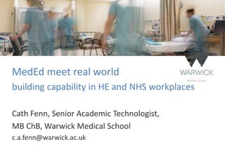 MedEd meet real world
building capability in HE and NHS workplaces
Cath Fenn, Senior Academic Technologist,
MB ChB, Warwick Medical School
c.a.fenn@warwick.ac.uk
 