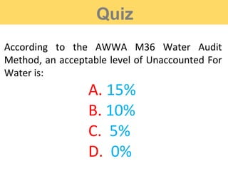 Quiz
According to the AWWA M36 Water Audit
Method, an acceptable level of Unaccounted For
Water is:
A. 15%
B. 10%
C. 5%
D. 0%
 