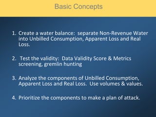1. Create a water balance: separate Non-Revenue Water
into Unbilled Consumption, Apparent Loss and Real
Loss.
2. Test the validity: Data Validity Score & Metrics
screening, gremlin hunting
3. Analyze the components of Unbilled Consumption,
Apparent Loss and Real Loss. Use volumes & values.
4. Prioritize the components to make a plan of attack.
Basic Concepts
 