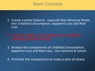 1. Create a water balance: separate Non-Revenue Water
into Unbilled Consumption, Apparent Loss and Real
Loss.
2. Test the validity: Data Validity Score & Metrics
screening, gremlin hunting
3. Analyze the components of Unbilled Consumption,
Apparent Loss and Real Loss. Use volumes & values.
4. Prioritize the components to make a plan of attack.
Basic Concepts
 