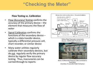 “Checking the Meter”
Flow Testing vs. Calibration
• Flow (Accuracy) Testing confirms the
accuracy of the primary device – the
element that measures the flow of
water
• Signal Calibration confirms the
functions of the secondary device –
which is a data transfer device,
typically a differential pressure cell,
chart recorder, or similar device
• Many water utilities regularly
calibrate their secondary devices, but
do not regularly verify the primary
device by regular flow accuracy
testing. Thus, inaccuracies can be
carried through to reports
Bank of Differential Pressure Cells connected to
flowmeters
(Courtesy of Louisville Water Company)
Orifice Plate Flowmeter components
(Source: AWWA M36 Publication, 4th
Ed.)
 