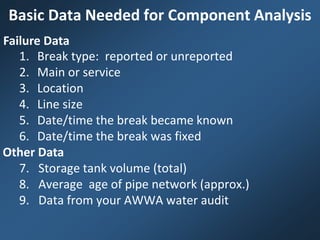 Basic Data Needed for Component Analysis
1. Break type: reported or unreported
2. Main or service
3. Location
4. Line size
5. Date/time the break became known
6. Date/time the break was fixed
7. Storage tank volume (total)
8. Average age of pipe network (approx.)
9. Data from your AWWA water audit
Failure Data
Other Data
 
