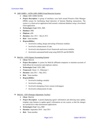 Curriculum Vitae Vikramjit Saha
 ABN AMRO – AFDS (ABN AMRO Fraud Detection System)
• Client: ABN AMRO BANK
• Project Description: A group of interfaces were built around Proactive Risk Manager
(PRM) system for facilitating fraud detection of Internet Banking transactions. The
system is a client-server application built around a relational database using a Java-based
client application.
• Technologies Used: J2EE, JMS
• Database: DB2
• Platform: zOS
• Duration: June 2012 – March 2013
• Role: Team member
• Responsibilities:
 Involved in coding, design and testing of business modules.
 Involved in enhancement of code.
 Involved in development of new framework used across modules.
 Involved in automated build setup using MAVEN and HUDSON.
 MetLife – AAS (Agency Accounting System)
• Client: MetLife
• Project Description: A system for MetLife affiliated companies to maintain accounts of
field offices for inventories and employee salaries.
• Technologies Used: J2EE, DB2
• Framework: Struts 1.2 , Hibernate 3
• Duration: June 2011 – May 2012
• Role: Team member
• Responsibilities:
 Involved in leading a module.
 Involved in coding.
 Involved in designing of new screens (web-pages).
 Involved in enhancement of code.
 MetLife – SAF (Strategic Adjustment Facility)
• Client: MetLife
• Project Description: A portal displaying agent’s information and allowing mass update,
template copy features to update agent’s information on one system, so that the changes
are carried out to other downstream applications
• Technologies Used: Java, DB2
• Duration: September 2010 – June 2011
• Role: Team member
Page 3 of 5 Dated: 06/13/15
 