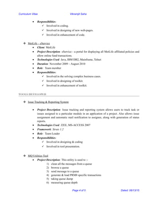 Curriculum Vitae Vikramjit Saha
• Responsibilities:
 Involved in coding.
 Involved in designing of new web-pages.
 Involved in enhancement of code.
 MetLife – eService
• Client: MetLife
• Project Description: eService - a portal for displaying all MetLife affiliated policies and
allow online fund transactions.
• Technologies Used: Java, IBM DB2, Mainframe, Telnet
• Duration: November 2009 – August 2010
• Role: Team member
• Responsibilities:
 Involved in the solving complex business cases.
 Involved in designing of toolkit.
 Involved in enhancement of toolkit.
TOOLS DEVELOPED
 Issue Tracking & Reporting System
• Project Description: Issue tracking and reporting system allows users to track task or
issues assigned to a particular module in an application of a project. Also allows issue
assignment and automatic mail notification to assignee, along with generation of status
reports.
• Technologies Used: J2EE, MS-ACCESS 2007
• Framework: Struts 1.2
• Role: Team Leader
• Responsibilities:
 Involved in designing & coding
 Involved in tool presentation.
 MQ Utilities Tool
• Project Description: This utility is used to :-
1) clean all the messages from a queue
2) browse a queue
3) send message to a queue
4) generate & load PRM8 specific transactions
5) taking queue dump
6) measuring queue depth
Page 4 of 5 Dated: 06/13/15
 
