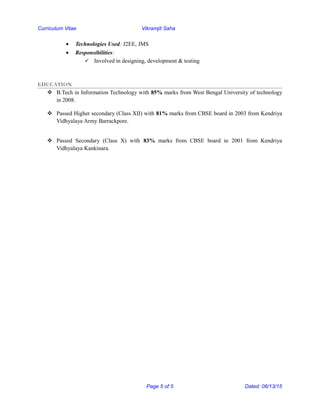 Curriculum Vitae Vikramjit Saha
• Technologies Used: J2EE, JMS
• Responsibilities:
 Involved in designing, development & testing
EDUCATION
 B.Tech in Information Technology with 85% marks from West Bengal University of technology
in 2008.
 Passed Higher secondary (Class XII) with 81% marks from CBSE board in 2003 from Kendriya
Vidhyalaya Army Barrackpore.
 Passed Secondary (Class X) with 83% marks from CBSE board in 2001 from Kendriya
Vidhyalaya Kankinara.
Page 5 of 5 Dated: 06/13/15
 